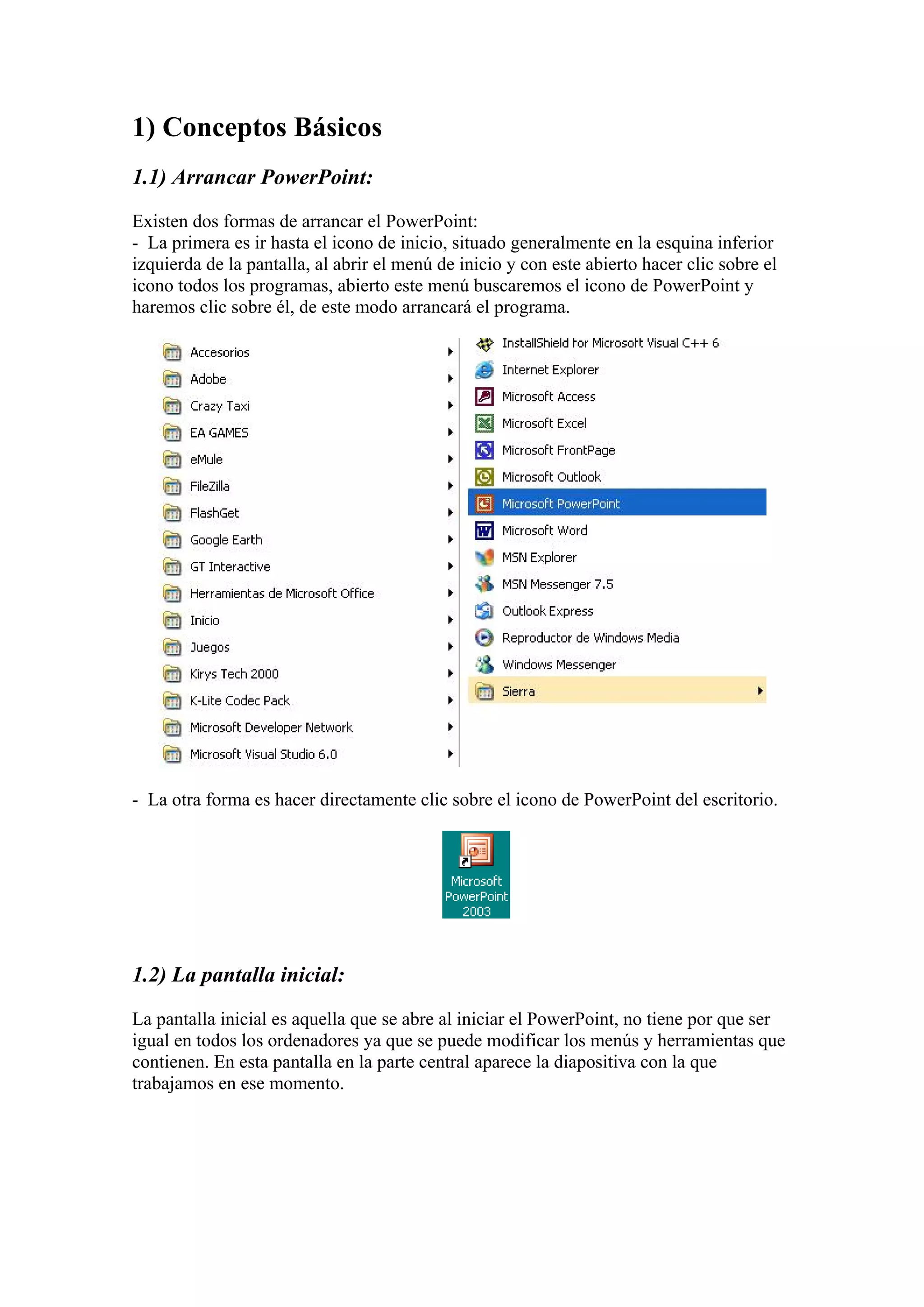 1) Conceptos Básicos
1.1) Arrancar PowerPoint:
Existen dos formas de arrancar el PowerPoint:
- La primera es ir hasta el icono de inicio, situado generalmente en la esquina inferior
izquierda de la pantalla, al abrir el menú de inicio y con este abierto hacer clic sobre el
icono todos los programas, abierto este menú buscaremos el icono de PowerPoint y
haremos clic sobre él, de este modo arrancará el programa.

- La otra forma es hacer directamente clic sobre el icono de PowerPoint del escritorio.

1.2) La pantalla inicial:
La pantalla inicial es aquella que se abre al iniciar el PowerPoint, no tiene por que ser
igual en todos los ordenadores ya que se puede modificar los menús y herramientas que
contienen. En esta pantalla en la parte central aparece la diapositiva con la que
trabajamos en ese momento.

 