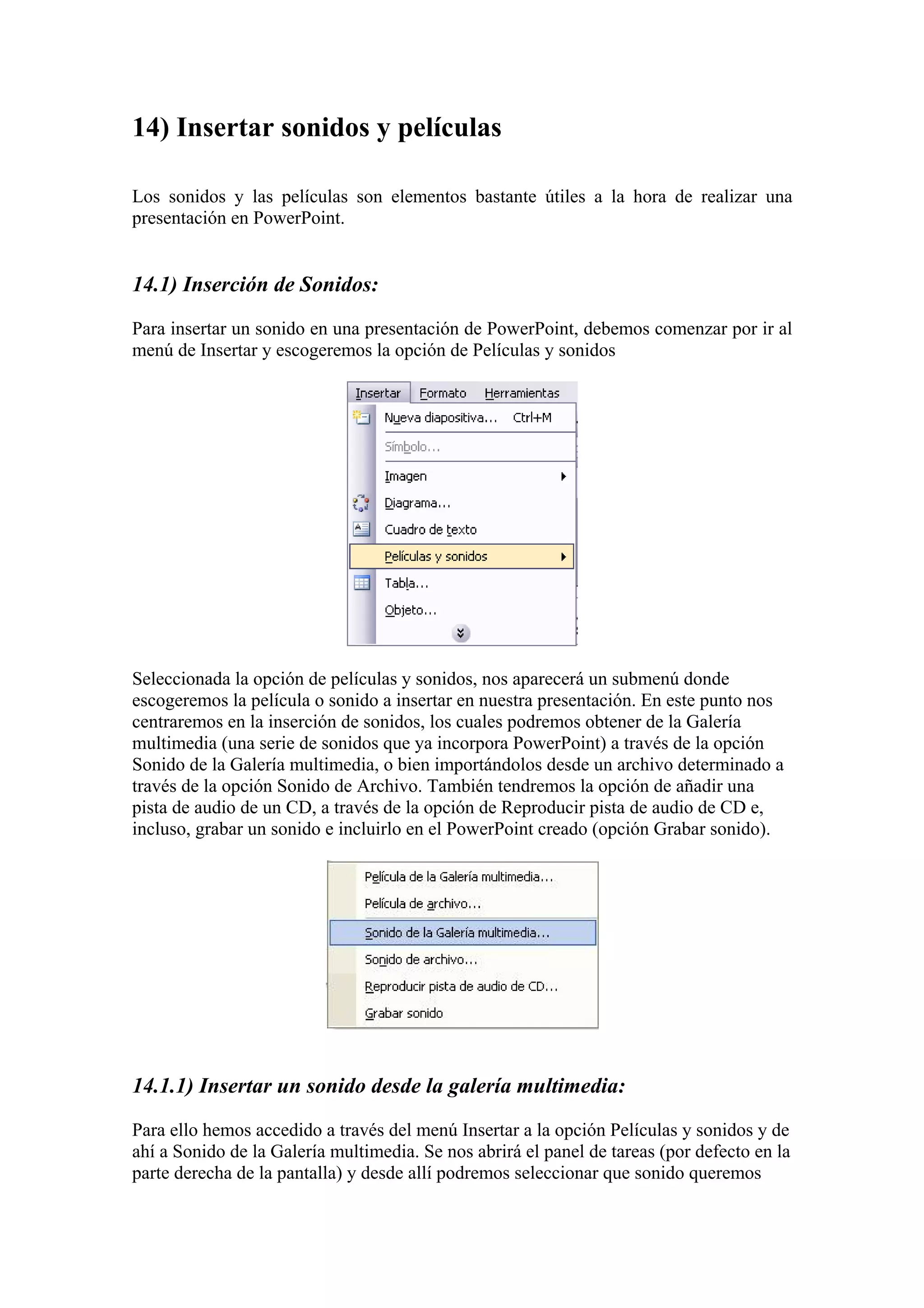14) Insertar sonidos y películas
Los sonidos y las películas son elementos bastante útiles a la hora de realizar una
presentación en PowerPoint.

14.1) Inserción de Sonidos:
Para insertar un sonido en una presentación de PowerPoint, debemos comenzar por ir al
menú de Insertar y escogeremos la opción de Películas y sonidos

Seleccionada la opción de películas y sonidos, nos aparecerá un submenú donde
escogeremos la película o sonido a insertar en nuestra presentación. En este punto nos
centraremos en la inserción de sonidos, los cuales podremos obtener de la Galería
multimedia (una serie de sonidos que ya incorpora PowerPoint) a través de la opción
Sonido de la Galería multimedia, o bien importándolos desde un archivo determinado a
través de la opción Sonido de Archivo. También tendremos la opción de añadir una
pista de audio de un CD, a través de la opción de Reproducir pista de audio de CD e,
incluso, grabar un sonido e incluirlo en el PowerPoint creado (opción Grabar sonido).

14.1.1) Insertar un sonido desde la galería multimedia:
Para ello hemos accedido a través del menú Insertar a la opción Películas y sonidos y de
ahí a Sonido de la Galería multimedia. Se nos abrirá el panel de tareas (por defecto en la
parte derecha de la pantalla) y desde allí podremos seleccionar que sonido queremos

 