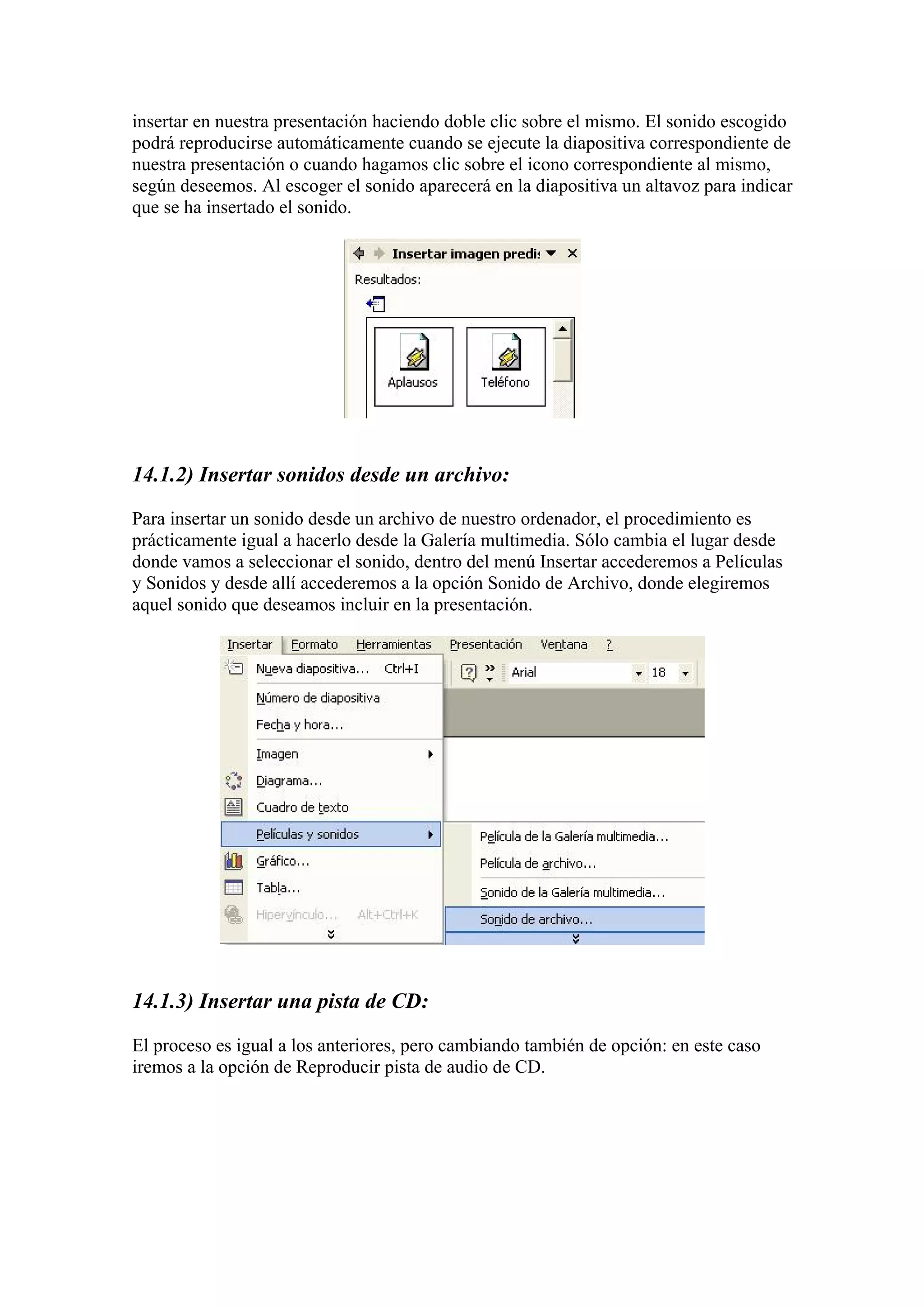 insertar en nuestra presentación haciendo doble clic sobre el mismo. El sonido escogido
podrá reproducirse automáticamente cuando se ejecute la diapositiva correspondiente de
nuestra presentación o cuando hagamos clic sobre el icono correspondiente al mismo,
según deseemos. Al escoger el sonido aparecerá en la diapositiva un altavoz para indicar
que se ha insertado el sonido.

14.1.2) Insertar sonidos desde un archivo:
Para insertar un sonido desde un archivo de nuestro ordenador, el procedimiento es
prácticamente igual a hacerlo desde la Galería multimedia. Sólo cambia el lugar desde
donde vamos a seleccionar el sonido, dentro del menú Insertar accederemos a Películas
y Sonidos y desde allí accederemos a la opción Sonido de Archivo, donde elegiremos
aquel sonido que deseamos incluir en la presentación.

14.1.3) Insertar una pista de CD:
El proceso es igual a los anteriores, pero cambiando también de opción: en este caso
iremos a la opción de Reproducir pista de audio de CD.

 