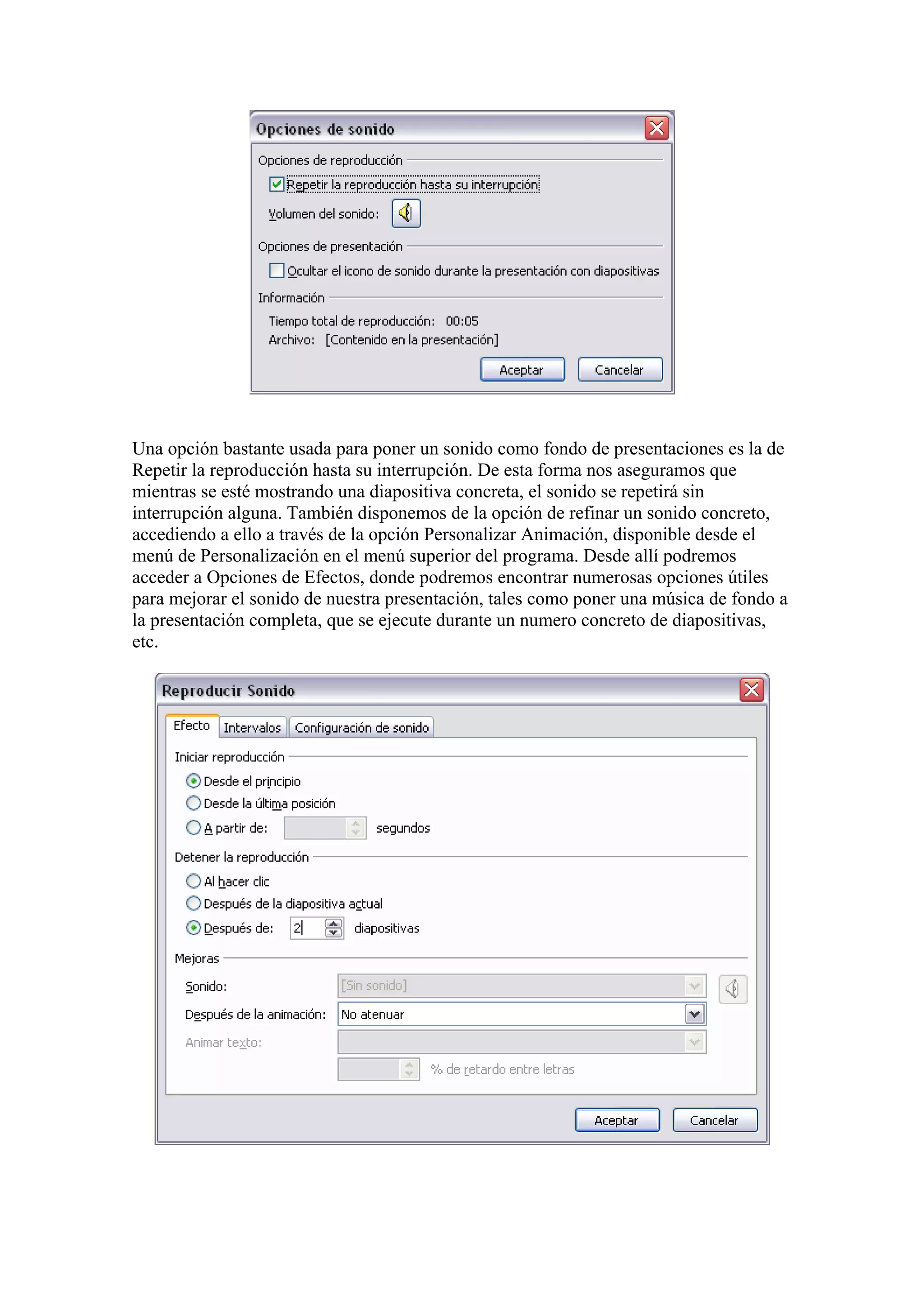 Una opción bastante usada para poner un sonido como fondo de presentaciones es la de
Repetir la reproducción hasta su interrupción. De esta forma nos aseguramos que
mientras se esté mostrando una diapositiva concreta, el sonido se repetirá sin
interrupción alguna. También disponemos de la opción de refinar un sonido concreto,
accediendo a ello a través de la opción Personalizar Animación, disponible desde el
menú de Personalización en el menú superior del programa. Desde allí podremos
acceder a Opciones de Efectos, donde podremos encontrar numerosas opciones útiles
para mejorar el sonido de nuestra presentación, tales como poner una música de fondo a
la presentación completa, que se ejecute durante un numero concreto de diapositivas,
etc.

 