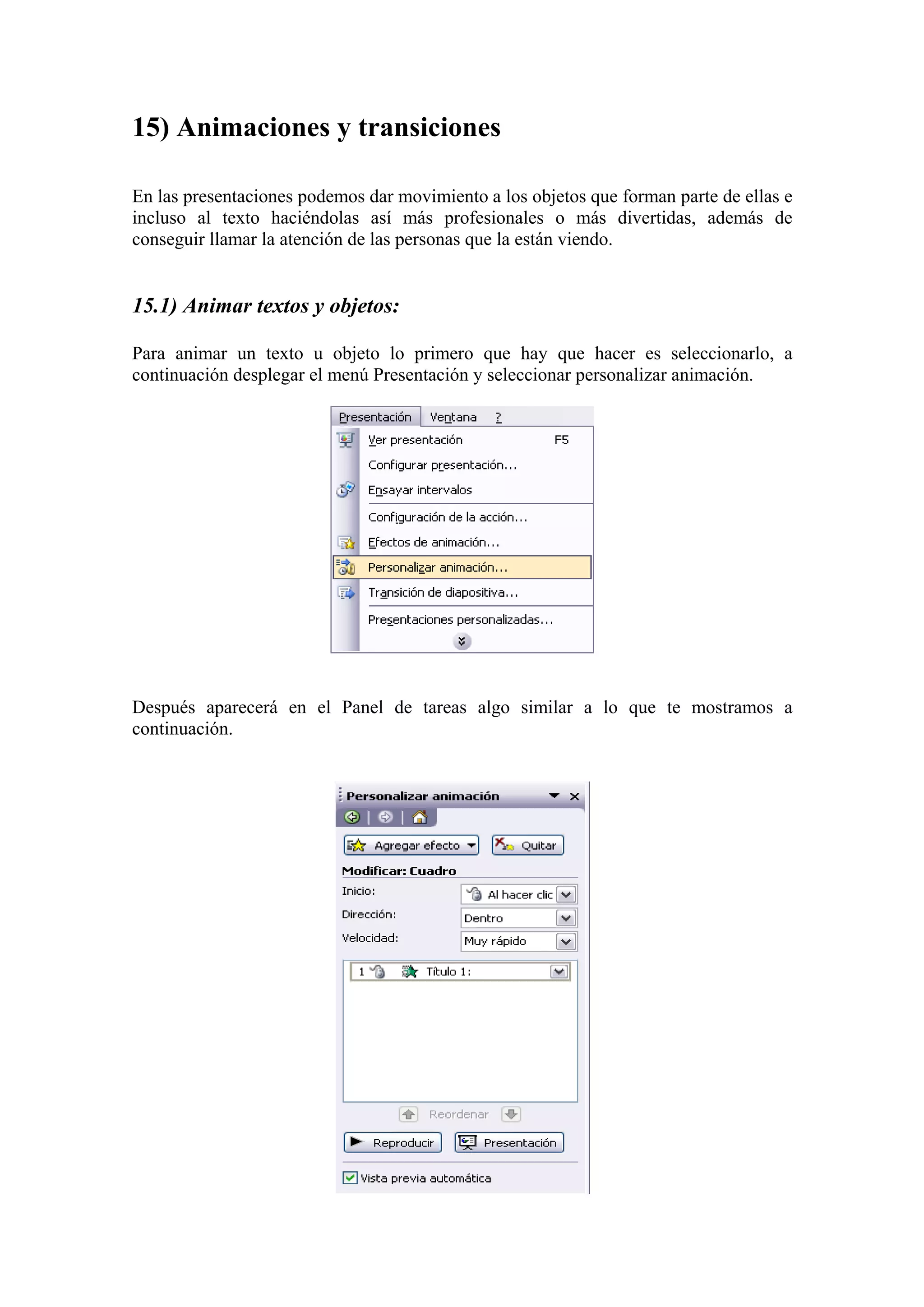 15) Animaciones y transiciones
En las presentaciones podemos dar movimiento a los objetos que forman parte de ellas e
incluso al texto haciéndolas así más profesionales o más divertidas, además de
conseguir llamar la atención de las personas que la están viendo.

15.1) Animar textos y objetos:
Para animar un texto u objeto lo primero que hay que hacer es seleccionarlo, a
continuación desplegar el menú Presentación y seleccionar personalizar animación.

Después aparecerá en el Panel de tareas algo similar a lo que te mostramos a
continuación.

 