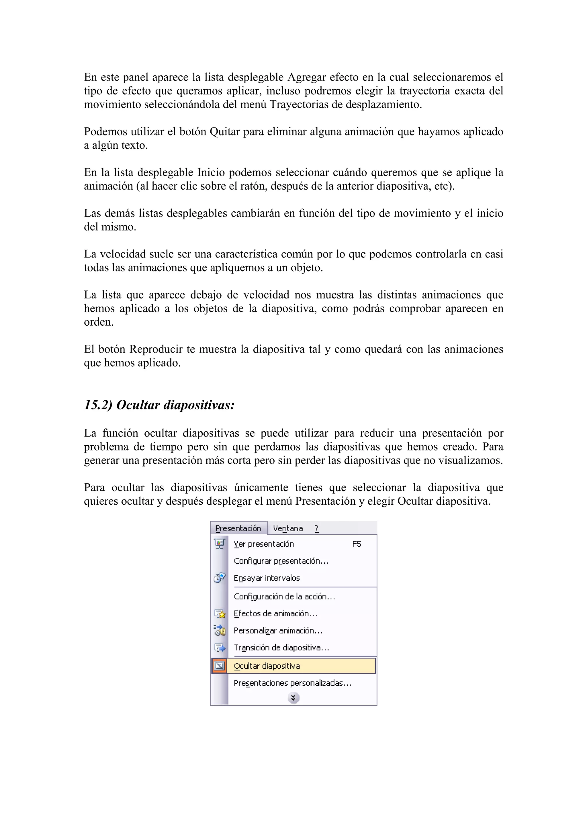 En este panel aparece la lista desplegable Agregar efecto en la cual seleccionaremos el
tipo de efecto que queramos aplicar, incluso podremos elegir la trayectoria exacta del
movimiento seleccionándola del menú Trayectorias de desplazamiento.
Podemos utilizar el botón Quitar para eliminar alguna animación que hayamos aplicado
a algún texto.
En la lista desplegable Inicio podemos seleccionar cuándo queremos que se aplique la
animación (al hacer clic sobre el ratón, después de la anterior diapositiva, etc).
Las demás listas desplegables cambiarán en función del tipo de movimiento y el inicio
del mismo.
La velocidad suele ser una característica común por lo que podemos controlarla en casi
todas las animaciones que apliquemos a un objeto.
La lista que aparece debajo de velocidad nos muestra las distintas animaciones que
hemos aplicado a los objetos de la diapositiva, como podrás comprobar aparecen en
orden.
El botón Reproducir te muestra la diapositiva tal y como quedará con las animaciones
que hemos aplicado.

15.2) Ocultar diapositivas:
La función ocultar diapositivas se puede utilizar para reducir una presentación por
problema de tiempo pero sin que perdamos las diapositivas que hemos creado. Para
generar una presentación más corta pero sin perder las diapositivas que no visualizamos.
Para ocultar las diapositivas únicamente tienes que seleccionar la diapositiva que
quieres ocultar y después desplegar el menú Presentación y elegir Ocultar diapositiva.

 