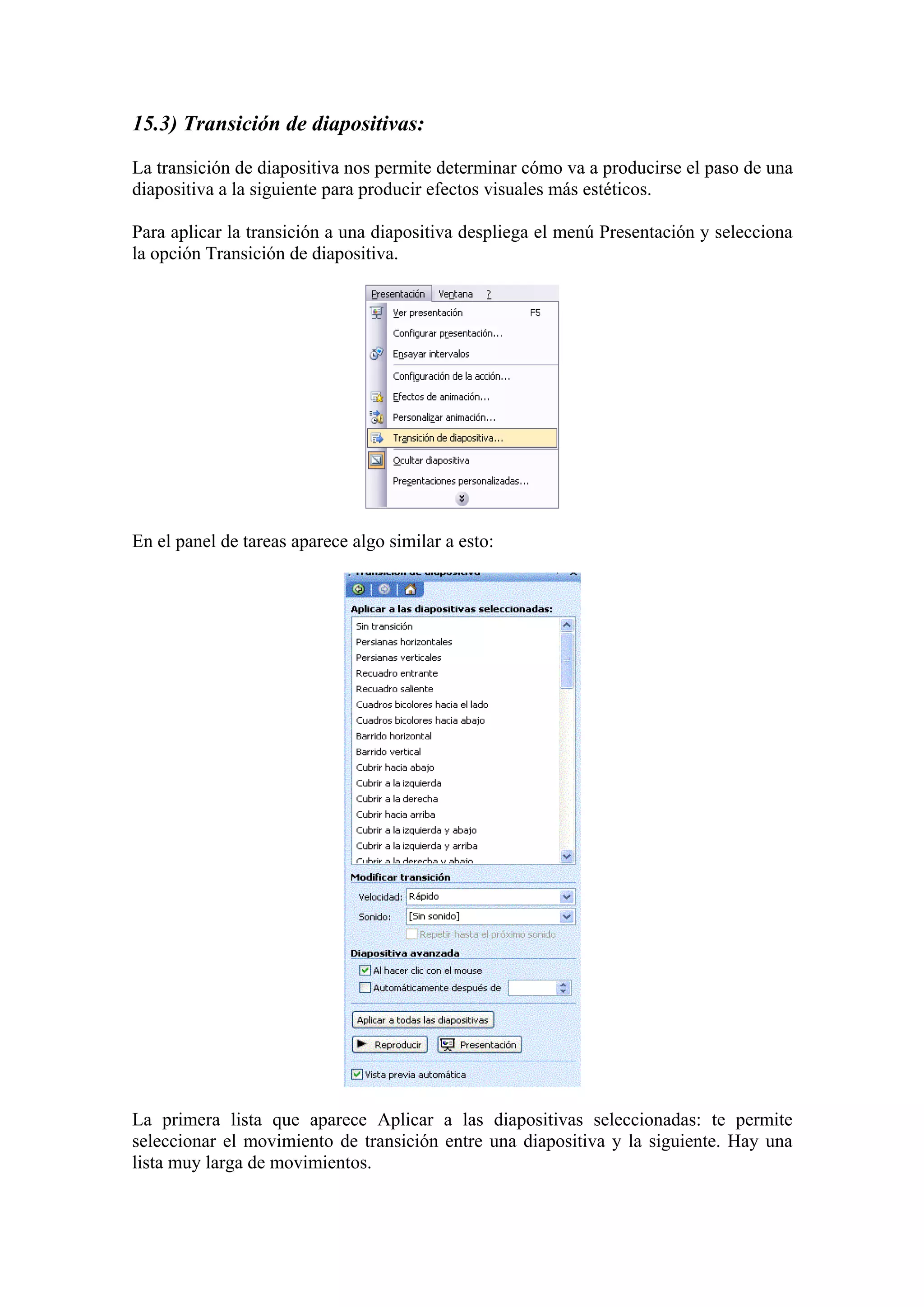 15.3) Transición de diapositivas:
La transición de diapositiva nos permite determinar cómo va a producirse el paso de una
diapositiva a la siguiente para producir efectos visuales más estéticos.
Para aplicar la transición a una diapositiva despliega el menú Presentación y selecciona
la opción Transición de diapositiva.

En el panel de tareas aparece algo similar a esto:

La primera lista que aparece Aplicar a las diapositivas seleccionadas: te permite
seleccionar el movimiento de transición entre una diapositiva y la siguiente. Hay una
lista muy larga de movimientos.

 