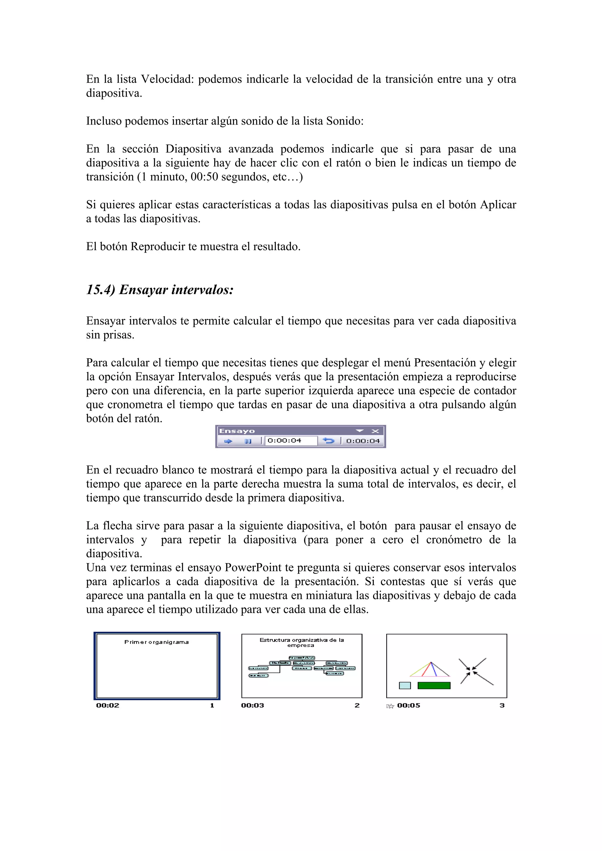 En la lista Velocidad: podemos indicarle la velocidad de la transición entre una y otra
diapositiva.
Incluso podemos insertar algún sonido de la lista Sonido:
En la sección Diapositiva avanzada podemos indicarle que si para pasar de una
diapositiva a la siguiente hay de hacer clic con el ratón o bien le indicas un tiempo de
transición (1 minuto, 00:50 segundos, etc…)
Si quieres aplicar estas características a todas las diapositivas pulsa en el botón Aplicar
a todas las diapositivas.
El botón Reproducir te muestra el resultado.

15.4) Ensayar intervalos:
Ensayar intervalos te permite calcular el tiempo que necesitas para ver cada diapositiva
sin prisas.
Para calcular el tiempo que necesitas tienes que desplegar el menú Presentación y elegir
la opción Ensayar Intervalos, después verás que la presentación empieza a reproducirse
pero con una diferencia, en la parte superior izquierda aparece una especie de contador
que cronometra el tiempo que tardas en pasar de una diapositiva a otra pulsando algún
botón del ratón.

En el recuadro blanco te mostrará el tiempo para la diapositiva actual y el recuadro del
tiempo que aparece en la parte derecha muestra la suma total de intervalos, es decir, el
tiempo que transcurrido desde la primera diapositiva.
La flecha sirve para pasar a la siguiente diapositiva, el botón para pausar el ensayo de
intervalos y para repetir la diapositiva (para poner a cero el cronómetro de la
diapositiva.
Una vez terminas el ensayo PowerPoint te pregunta si quieres conservar esos intervalos
para aplicarlos a cada diapositiva de la presentación. Si contestas que sí verás que
aparece una pantalla en la que te muestra en miniatura las diapositivas y debajo de cada
una aparece el tiempo utilizado para ver cada una de ellas.

 