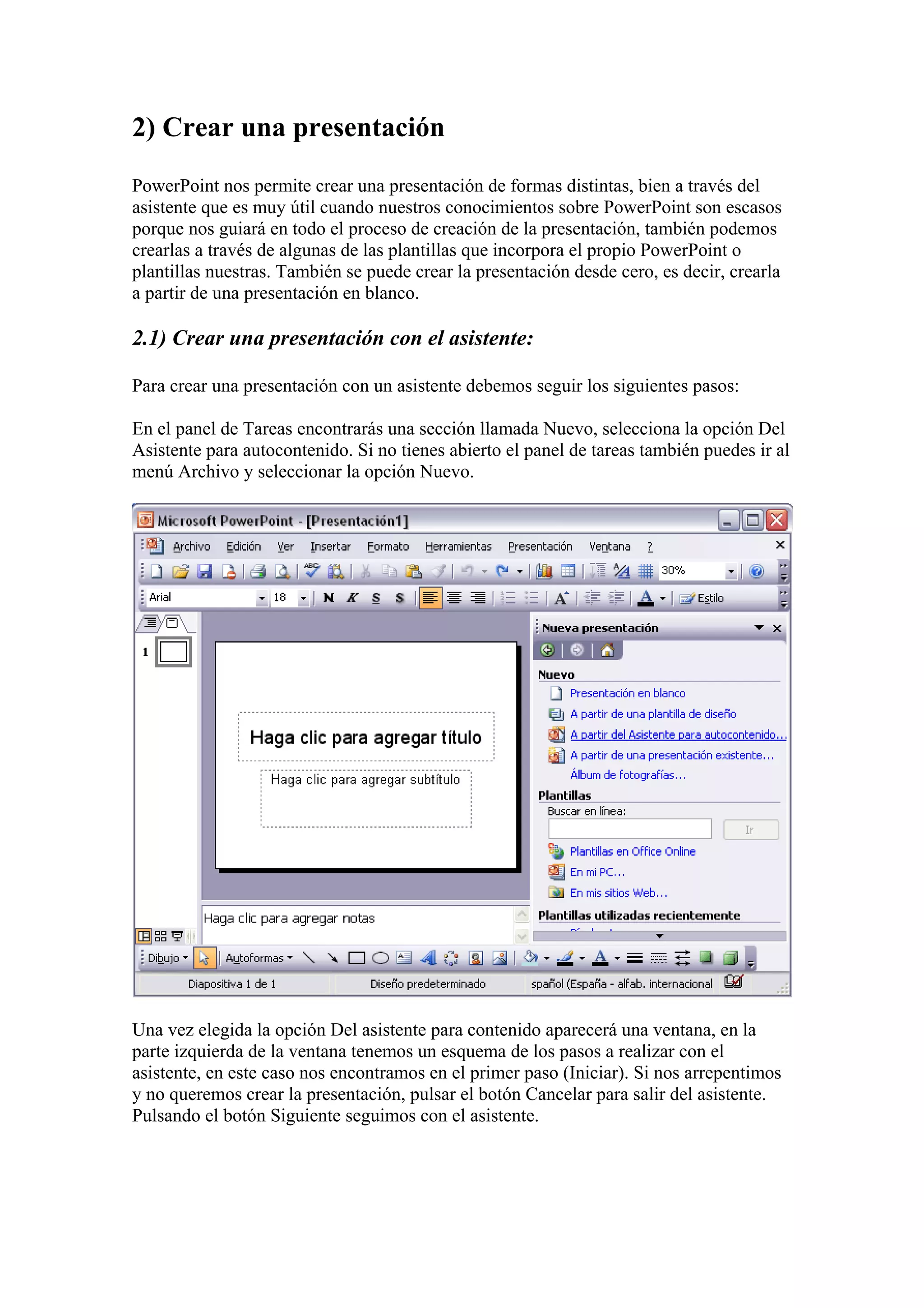 2) Crear una presentación
PowerPoint nos permite crear una presentación de formas distintas, bien a través del
asistente que es muy útil cuando nuestros conocimientos sobre PowerPoint son escasos
porque nos guiará en todo el proceso de creación de la presentación, también podemos
crearlas a través de algunas de las plantillas que incorpora el propio PowerPoint o
plantillas nuestras. También se puede crear la presentación desde cero, es decir, crearla
a partir de una presentación en blanco.

2.1) Crear una presentación con el asistente:
Para crear una presentación con un asistente debemos seguir los siguientes pasos:
En el panel de Tareas encontrarás una sección llamada Nuevo, selecciona la opción Del
Asistente para autocontenido. Si no tienes abierto el panel de tareas también puedes ir al
menú Archivo y seleccionar la opción Nuevo.

Una vez elegida la opción Del asistente para contenido aparecerá una ventana, en la
parte izquierda de la ventana tenemos un esquema de los pasos a realizar con el
asistente, en este caso nos encontramos en el primer paso (Iniciar). Si nos arrepentimos
y no queremos crear la presentación, pulsar el botón Cancelar para salir del asistente.
Pulsando el botón Siguiente seguimos con el asistente.

 