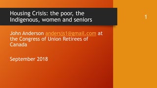Housing Crisis: the poor, the
Indigenous, women and seniors 1
John Anderson andersjs1@gmail.com at
the Congress of Union Retirees of
Canada
September 2018
 