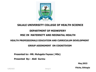 SALALE UNIVERSITY COLLEGE OF HEALTH SCIENCE
DEPARTMENT OF MIDWIFERY
MSC IN MATERNITY AND NEONATAL HEALTH
HEALTH PROFESSIONALS EDUCATION AND CURRICULUM DEVELOPMENT
GROUP ASSINGMENT ON COGNITIVISM
Presented to:- MR. Mulugeta Fayesa ( MSc)
Presented By:- Abdi Gurmu
May,2023
Fitche, Ethiopia
5/30/2023 Group 5 1
 
