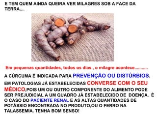 E TEM QUEM AINDA QUEIRA VER MILAGRES SOB A FACE DA TERRA.... Em pequenas quantidades, todos os dias , o milagre acontece...........  A CÚRCUMA É INDICADA PARA  PREVENÇÃO OU DISTÚRBIOS .   EM PATOLOGIAS JÁ ESTABELECIDAS  CONVERSE COM O SEU   MÉDICO ,POIS UM OU OUTRO COMPONENTE DO ALIMENTO PODE SER PREJUDICIAL A UM QUADRO JÁ ESTABELECIDO DE  DOENÇA.  É  O CASO DO  PACIENTE RENAL  E AS ALTAS QUANTIDADES DE POTÁSSIO ENCONTRADA NO PRODUTO,OU O FERRO NA TALASSEMIA. TENHA BOM SENSO! 