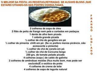 O MELHOR DA FESTA: AS RECEITAS,RETIRADAS  DE ALGUNS BLOGS ,QUE ESTAREI CITANDO-OS NAS FONTES CONSULTADAS. 2 colheres de sopa de óleo 2 filés de peito de frango sem pele e cortados em pedaços 1 dente de alho bem picado 1 cebola grande picada ½ colher de chá de gengibre em pó ½ colher de pimenta  chilli em pó  (Se vc prefere menos picância ,não acrescente a pimenta) ½ colher de chá de canela em pó ½ colher de chá de Cúrcuma longa 250 grs. de tomate pelado picado 4 colheres (sopa ) de caldo de galinha 2 colheres de amêndoas moídas (fica muito bom, mas pode ser excluído)É o exótico do prato 4 colheres de creme de leite 4 colheres de sopa de iogurte natural F R A N G O I N D I A N O 