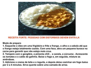 Modo de preparo   1. Esquente o óleo em uma frigideira e frite o frango, o alho e a cebola até que o frango esteja totalmente cozido. Com uma faca, abra um pequeno buraco na carne para garantir que não esteja mais crua.  2. Tempere com o gengibre, a pimenta chili ,  a canela, a cúrcuma . Acrescente os tomates e o caldo de galinha. Baixe o fogo e, em seguida, misture as amêndoas.  3. Adicione o creme de leite e o iogurte, e depois deixe cozinhar em fogo baixo por 2 a 4 minutos. Sirva quente sobre uma camada de arroz.   RECEITA FORTE: PESSOAS COM DISTÚRBIOS DEVEM EVITÁ-LA 