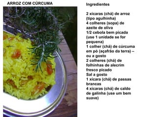 ARROZ COM CÚRCUMA Ingredientes 2 xícaras (chá) de arroz (tipo agulhinha) 4 colheres (sopa) de azeite de oliva 1/2 cebola bem picada (use 1 unidade se for pequena) 1 colher (chá) de cúrcuma em pó (açafrão da terra) – ou a gosto 2 colheres (chá) de folhinhas de alecrim fresco picado Sal a gosto 1 xícara (chá) de passas brancas  4 xícaras (chá) de caldo de galinha (use um bem suave)  
