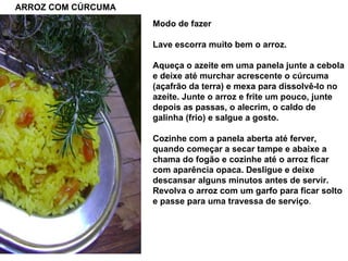 ARROZ COM CÚRCUMA Modo de fazer Lave escorra muito bem o arroz. Aqueça o azeite em uma panela junte a cebola e deixe até murchar acrescente o cúrcuma (açafrão da terra) e mexa para dissolvê-lo no azeite. Junte o arroz e frite um pouco, junte depois as passas, o alecrim, o caldo de galinha (frio) e salgue a gosto. Cozinhe com a panela aberta até ferver, quando começar a secar tampe e abaixe a chama do fogão e cozinhe até o arroz ficar com aparência opaca. Desligue e deixe descansar alguns minutos antes de servir. Revolva o arroz com um garfo para ficar solto e passe para uma travessa de serviço . 