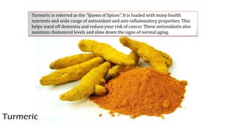 Turmeric
Turmeric is referred as the “Queen of Spices”. It is loaded with many health
nutrients and wide range of antioxidant and anti-inflammatory properties. This
helps ward off dementia and reduce your risk of cancer. These antioxidants also
maintain cholesterol levels and slow down the signs of normal aging.
 