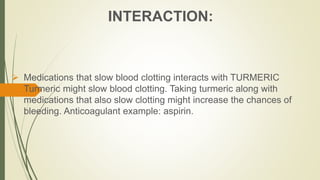 INTERACTION:
 Medications that slow blood clotting interacts with TURMERIC
Turmeric might slow blood clotting. Taking turmeric along with
medications that also slow clotting might increase the chances of
bleeding. Anticoagulant example: aspirin.
 