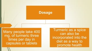 Dosage
Many people take 400
mg. of turmeric three
times per day in
capsules or tablets
Turmeric as a spice
can also be
incorporated into the
diet as a way to
promote health
 