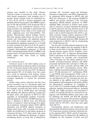142                               P. Anand et al. / Cancer Letters 267 (2008) 133–164

patients were enrolled in this study. Patients                curcumin [58]. Curcumin causes cell shrinkage,
received 8 grams of curcumin by orally every day              chromatin condensation, and DNA fragmentation,
until disease progression, with restaging every 2             by enhancing DNA damage in HT-29 cells and
months. Serum cytokine levels for interleukin IL-             HCT-116 colonocytes; it also increases GADD153
6, IL-8, IL-10, and IL-1 receptor antagonists and             mRNA and protein expression [7,59]. Curcumin
peripheral blood mononuclear cells (PBMC) expres-             upregulates TRAIL-induced apoptosis via ROS-
sion of NF-jB and COX-2 were monitored. Out of                mediated DR5 activation in human renal cancer
25 patients, 21 were evaluable for response. Circu-           cells [7]. Likewise, curcumin enhanced the silencing
lating curcumin was detectable in glucuronide and             of hsp70 expression and may therefore prove to be
sulfate conjugates forms, albeit at low steady-state          a valuable therapeutic agent for cancers whose resis-
levels, suggesting poor oral bioavailability. Two             tance is due to hsp70 expression [60]. EF24, a syn-
patients demonstrated clinical biologic activity.             thetic curcumin analog, induces apoptosis in HT-
One had ongoing stable disease for more than 18               29 cells through a redox-dependent mechanism [7].
months and, interestingly, one additional patient             Similarly, the curcumin derivative HBC disrupts cell
had a brief, but marked, tumor regression (73%),              cycle progression in HCT15 cells by antagonizing
accompanied by signiﬁcant increases (4- to 35-fold)           Ca2+/CaM function [61].
in serum cytokine levels (IL-6, IL-8, IL-10, and IL-1            The fact that curcumin-induced apoptosis is reg-
receptor antagonists). No toxicities were observed.           ulated by Bax suggests that the targeting of Bcl-xL
Curcumin down-regulated expression of NF-jB,                  or Smac can be used to treat Bax-deﬁcient, chemo-
COX-2 and phosphorylated STAT3 in PBMC from                   therapy-resistant cancers [62,63]. Together, curcu-
patients (most of whom had baseline levels consid-            min and either 5-FU or celecoxib downmodulate
erably higher than those found in healthy                     COX-2 expression via the inhibition of prostaglan-
volunteers).                                                  din formation by curcumin and curcuminoids
                                                              [7,64]. Curcumin can also induce apoptosis via a
3.2.6. Colorectal cancer                                      parallel ceramide-associated pathway and ROS-
    Colorectal cancer is the third leading cause of           associated mechanism that converges at JNK acti-
cancer-related death in American adults, accounting           vation [65]. In vitro, curcumin activates JNK, p38
for 10% of all cancer deaths in the country. Patients         MAPK, and AP-1 transcriptional activity. Simi-
have a mean 5-year survival rate of 61% [4]. Because          larly, it inhibits neurotensin-mediated activator pro-
approximately 90% of all deaths from this cancer              tein-1, NF-jB activation, Ca2+ mobilization, PGE-
are a result of metastases from primary tumors                2, and EGFR and downregulates COX-1 and -2,
and investigators are working to modify treatment             MMP-2 and -9, IL-8 gene induction, and colon can-
strategies speciﬁcally to control the metastatic              cer cell migration [65–70]. Curcumin has also pro-
activity.                                                     ven eﬀective at the mRNA level [71]. Curcumin
    Studies using various colorectal cell lines have          downregulates sulfoconjugation and weakly inhibits
proven curcumin’s use as a therapeutic agent and              the glucuronosyl conjugation of 1-naphthol in
its ability to act through numerous target molecules.         Caco-2 cells [72]. Curcumin coupled with ERRP sig-
For example, curcumin has been shown to disrupt               niﬁcantly regulates downstream eﬀectors, including
Lovo cells in the S, G2/M phase and interrupt                 NF-jB, Akt, BAD activation, and procaspase-3,
Wnt signaling and adhesion pathways causing G2/               in HCT-116 and HT-29 cells [73]. Curcumin in con-
M phase arrest and apoptosis in HCT-116 cells,                jugation with FOLFOX inhibits colon cancer cells
regardless of prostaglandin synthesis. Curcumin-              by inhibiting the EGFR and IGF-1R signaling
induced apoptosis is a result of PARP cleavage, cas-          pathways [74]. Treatment with curcumin and epigal-
pase 3, reduction in Bcl-xL level, and increased              locatechin gallate reduced the amount of viable Apc
activity of caspase-8, which encourages Fas signal-           mutant cells by 220–430%, more than each agent
ing of apoptosis. Curcumin reduces NAT1 mRNA                  alone did [75].
expression and AF-DNA adducts formation in                       Curcuminoids obstruct cell proliferation and
human colon tumor cells. Curcumin was found to                programmed cell death in primary colon cancer cells
inhibit the proliferation of and induce apoptosis in          [76]. Liposomal curcumin attenuates colorectal can-
colorectal cell lines; [7,57]. Heat shock aids colon          cer by reducing CD31, VEGF, and IL-8 expression.
cancer cells by inhibiting the discharge of apopto-           This inhibition may be enhanced by the addition of
sis-inducing factors, an event that is enhanced by            oxaliplatin for the treatment of p53wt and p53
 
