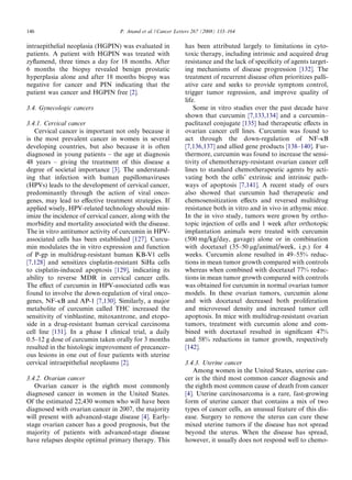 146                                P. Anand et al. / Cancer Letters 267 (2008) 133–164

intraepithelial neoplasia (HGPIN) was evaluated in             has been attributed largely to limitations in cyto-
patients. A patient with HGPIN was treated with                toxic therapy, including intrinsic and acquired drug
zyﬂamend, three times a day for 18 months. After               resistance and the lack of speciﬁcity of agents target-
6 months the biopsy revealed benign prostatic                  ing mechanisms of disease progression [132]. The
hyperplasia alone and after 18 months biopsy was               treatment of recurrent disease often prioritizes palli-
negative for cancer and PIN indicating that the                ative care and seeks to provide symptom control,
patient was cancer and HGPIN free [2].                         trigger tumor regression, and improve quality of
                                                               life.
3.4. Gynecologic cancers                                           Some in vitro studies over the past decade have
                                                               shown that curcumin [7,133,134] and a curcumin–
3.4.1. Cervical cancer                                         paclitaxel conjugate [135] had therapeutic eﬀects in
   Cervical cancer is important not only because it            ovarian cancer cell lines. Curcumin was found to
is the most prevalent cancer in women in several               act through the down-regulation of NF-jB
developing countries, but also because it is often             [7,136,137] and allied gene products [138–140]. Fur-
diagnosed in young patients – the age at diagnosis             thermore, curcumin was found to increase the sensi-
48 years – giving the treatment of this disease a              tivity of chemotherapy-resistant ovarian cancer cell
degree of societal importance [3]. The understand-             lines to standard chemotherapeutic agents by acti-
ing that infection with human papillomaviruses                 vating both the cells’ extrinsic and intrinsic path-
(HPVs) leads to the development of cervical cancer,            ways of apoptosis [7,141]. A recent study of ours
predominantly through the action of viral onco-                also showed that curcumin had therapeutic and
genes, may lead to eﬀective treatment strategies. If           chemosensitization eﬀects and reversed multidrug
applied wisely, HPV-related technology should min-             resistance both in vitro and in vivo in athymic mice.
imize the incidence of cervical cancer, along with the         In the in vivo study, tumors were grown by ortho-
morbidity and mortality associated with the disease.           topic injection of cells and 1 week after orthotopic
The in vitro antitumor activity of curcumin in HPV-            implantation animals were treated with curcumin
associated cells has been established [127]. Curcu-            (500 mg/kg/day, gavage) alone or in combination
min modulates the in vitro expression and function             with docetaxel (35–50 lg/animal/week, i.p.) for 4
of P-gp in multidrug-resistant human KB-V1 cells               weeks. Curcumin alone resulted in 49–55% reduc-
[7,128] and sensitizes cisplatin-resistant SiHa cells          tions in mean tumor growth compared with controls
to cisplatin-induced apoptosis [129], indicating its           whereas when combined with docetaxel 77% reduc-
ability to reverse MDR in cervical cancer cells.               tions in mean tumor growth compared with controls
The eﬀect of curcumin in HPV-associated cells was              was obtained for curcumin in normal ovarian tumor
found to involve the down-regulation of viral onco-            models. In these ovarian tumors, curcumin alone
genes, NF-jB and AP-1 [7,130]. Similarly, a major              and with docetaxel decreased both proliferation
metabolite of curcumin called THC increased the                and microvessel density and increased tumor cell
sensitivity of vinblastine, mitoxantrone, and etopo-           apoptosis. In mice with multidrug-resistant ovarian
side in a drug-resistant human cervical carcinoma              tumors, treatment with curcumin alone and com-
cell line [131]. In a phase I clinical trial, a daily          bined with docetaxel resulted in signiﬁcant 47%
0.5–12 g dose of curcumin taken orally for 3 months            and 58% reductions in tumor growth, respectively
resulted in the histologic improvement of precancer-           [142].
ous lesions in one out of four patients with uterine
cervical intraepithelial neoplasms [2].                        3.4.3. Uterine cancer
                                                                   Among women in the United States, uterine can-
3.4.2. Ovarian cancer                                          cer is the third most common cancer diagnosis and
   Ovarian cancer is the eighth most commonly                  the eighth most common cause of death from cancer
diagnosed cancer in women in the United States.                [4]. Uterine carcinosarcoma is a rare, fast-growing
Of the estimated 22,430 women who will have been               form of uterine cancer that contains a mix of two
diagnosed with ovarian cancer in 2007, the majority            types of cancer cells, an unusual feature of this dis-
will present with advanced-stage disease [4]. Early-           ease. Surgery to remove the uterus can cure these
stage ovarian cancer has a good prognosis, but the             mixed uterine tumors if the disease has not spread
majority of patients with advanced-stage disease               beyond the uterus. When the disease has spread,
have relapses despite optimal primary therapy. This            however, it usually does not respond well to chemo-
 