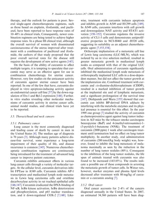 P. Anand et al. / Cancer Letters 267 (2008) 133–164                            147

therapy, and the outlook for patients is poor. Sev-            wise, treatment with curcumin induces apoptosis
eral single-agent chemotherapeutic regimens, such              and inhibits growth in A549 and H1299 cells [149].
as those based on cisplatin, ifosfamide, and paclit-           In A549 cells, curcumin interferes with cell growth
axel, have been reported to have response rates of             and downregulates NAT activity and STAT1 acti-
10–40% in clinical trials, Consequently, newer com-            vation [150–152]. Curcumin regulates the invasive
bination regimens are being tested to achieve higher           activity of CL1-5 cells and demonstrates antiprolif-
response rates. In a phase III clinical trial, although        erative properties in NCI-H460 and -H520 cells,
the overall survival of women with disseminated                suggesting its suitability as an adjunct chemothera-
carcinosarcoma of the uterus improved after treat-             peutic agent [7,153,154].
ment with a combination of paclitaxel and ifosfa-                 Orthotopic implantation of a metastatic cell line
mide, the authors of that study proposed that the              of Lewis lung carcinoma (LLC-MLN), which was
poor overall survival rates for the disease still              isolated by an in vivo selection method, resulted in
requires the development of new active agents [143].           greater metastatic growth in mediastinal lymph
   On the basis of the ability of curcumin to aﬀect            nodes as compared with that of the original LLC
multiple targets, it is tempting to speculate that cur-        cells. Oral administration of curcumin signiﬁcantly
cumin may serve as an eﬀective agent for use in                inhibited the mediastinal lymph node metastasis of
combination chemotherapy for uterine cancer.                   orthotopically implanted LLC cells in a dose-depen-
However, very few studies on the anticancer activity           dent manner, but did not aﬀect the tumor growth at
of curcumin against uterine cancer have been                   the implantation site. Combined treatment with cur-
reported. In one of the few that have, curcumin dis-           cumin and cis-diamine-dichloroplatinum (CDDP),
played in vitro apoptosis-inducing activity against            resulted in a marked inhibition of tumor growth
an endometrial cancer cell line [57] by the down-reg-          at the implanted site and of lymphatic metastasis,
ulation of Ets-1 and Bcl-2 expression [144]. Further.          and a signiﬁcant prolongation of the survival time
in vitro studies revealing other molecular mecha-              [147]. Deshpande and Maru [155] showed that cur-
nisms of curcumin activity in uterine cancer cells,            cumin can inhibit BP-derived DNA adducts by
animal model studies, and clinical trials have yet             interfering with the metabolic enzymes and its phys-
to be reported.                                                ical presence is essential for this eﬀect. In the year
                                                               1999 one group [7] studied the activity of curcumin
3.5. Thoracic/head and neck cancers                            as chemopreventive agent against lung tumor induc-
                                                               tion in A/J mice by the tobacco smoke carcinogens
3.5.1. Pulmonary cancer                                        benzopyrene (BaP) and 4-(methyl-nitrosamino)-1-
   Lung cancer is the most commonly diagnosed                  (3-pyridyl)-1-butanone (NNK). The treatment of
and leading cause of death by cancer in men in                 curcumin (2000 ppm) 1 week after carcinogen treat-
the United States [4]. The median age of diagnosis             ment until termination had no eﬀect on lung tumor
is 70 years [3]. Although many patients achieve dis-           multiplicity. In another study, oral administration
ease-free survival, some experience a long-term                of curcumin (200 nmol/kg body weight) was, how-
impairment of their quality of life, and disease               ever, found to inhibit the lung metastasis of mela-
recurrence is common [145]. Numerous chemother-                noma maximally as seen by the reduction in the
apeutic combination regimens are continuously                  number of lung tumor nodules (80%). Consequent
being introduced for the treatment of advanced lung            to the inhibition of the lung tumor nodules, the life
cancer to improve patient outcomes.                            span of animals treated with curcumin was also
   Curcumin exhibits anticancer eﬀects in various              found to be increased (143.85%). The results indi-
lung cancer cells through a variety of molecular tar-          cate a possible use of these compounds in arresting
gets. At the cellular level, curcumin derivatives inhi-        the metastatic growth of tumor cells. In Wistar rats,
bit FPTase in A549 cells. Curcumin inhibits AP-1               however, marker enzymes and plasma lipid levels
transcription and mediastinal lymph node metasta-              decreased after treatment with 80 mg/kg of curcu-
sis in Lewis lung carcinoma cells and ornithine                min or a curcumin analog [7].
decarboxylase activity in rat tracheal epithelial cells
[146,147]. Curcumin eradicated the DNA-binding of              3.5.2. Oral cancer
NF-jB, IjBa kinase activation, IjBa deterioration                 Oral cancer accounts for 2–4% of the cancers
and phosphorylation, and p65 nuclear transloca-                diagnosed annually in the United States. In 2007,
tion, and it down-regulated COX-2 [7,148]. Like-               an estimated 34,360 patients will have been diag-
 