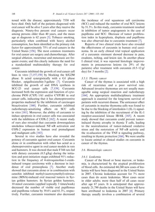 148                                 P. Anand et al. / Cancer Letters 267 (2008) 133–164

nosed with the disease; approximately 7550 will                 the incidence of oral squamous cell carcinoma
have died. Only half of the patients diagnosed with             (SCC) and reduced the number of oral SCC lesions
oral cancer will be alive 5 years after they receive the        by 51.3%. In this study, curcumin treatment resulted
diagnosis. Ninety-ﬁve percent oral cancers occur                in inhibition of tumor angiogenesis in the case of
among persons older than 40 years, and the mean                 papilloma and SCC. Decrease of tumor prolifera-
age at diagnosis is 62 years [3]. Tobacco smoking,              tion index in hyperplasia, displasia and papilloma
particularly when combined with heavy alcohol                   was also observed due to curcumin treatment [7].
consumption, has been identiﬁed as the primary risk                Reports of two clinical trials have also revealed
factor for approximately 75% of oral cancers in the             the eﬀectiveness of curcumin in human oral carci-
United States [156]. The most common treatments                 noma. In an early clinical trial topical application
for oral cancer are surgery and chemotherapy. After             of a curcumin ointment showed decrease in pain,
surgical ablation, recurrence and metastasis are fre-           exudates, itching, and lesion size. In another phase
quent events; and this clearly indicates the need for           I clinical trial, it was reported histologic improve-
a standardized multimodality therapy for oral                   ments in precancerous lesions (in 29% of the
cancer.                                                         patients) after treatment with curcumin (0.5–12 g/
   Curcumin inhibited the growth of oral cancer cell            day) for 3 months [2].
lines in vitro [7,157,158] by blocking the S/G2M
phase. It acted synergistically with a G1 phase                 3.5.3. Thymic cancer
blocker, epigallocatechin-3-gallate [7]. Curcumin                  Cancer of the thymus is associated with a high
inhibited the growth of and DNA synthesis in                    risk of recurrence and a poor survival rate.
SCC-25 oral cancer cells [7,159]. Curcumin                      Advanced invasive thymomas are not usually man-
increased both the expression and function of cyto-             ageable using surgical resection and radiotherapy
chrome P450 (CYP) 1A1 and/or CYP1B1 in oral                     [164]. An appropriate multidisciplinary treatment
cancer cells, indicating that it has chemopreventive            approach is essential for the long-term survival of
properties mediated by the inhibition of carcinogen             patients with recurrent disease. The anticancer eﬀect
bioactivation [160]. Further, curcumin exhibited                of curcumin in murine thymoma cells was found to
radiotherapy-sensitizing eﬀects on SCC cells                    be due to the blocking of interleukin-1 (IL-1) signal-
in vitro [161]. Moreover, the ability of curcumin to            ing by the inhibition of the recruitment of the IL-1
induce apoptosis in oral cancer cells was associated            receptor-associated kinase IRAK [165]. A recent
with the inhibition of COX-2 [162]. A recent study              study showed that curcumin could prevent tumor-
of ours also revealed that curcumin downregulates               induced thymic atrophy in thymic T cells, leading
smokeless tobacco-induced NF-jB activation and                  to the neutralization of tumor-induced oxidative
COX-2 expression in human oral premalignant                     stress and the restoration of NF-jB activity and
and malignant cells [163].                                      the re-education of the TNF-a signaling pathway,
   Several in vivo studies have also revealed the               resulting in thymic protection [166]. We were unable
potency of curcumin against oral cancer. Curcumin               to locate animal or clinical studies on curcumin in
alone or in combination with other has acted as a               cancer of the thymus.
chemopreventive agent in oral cancer models in rats
and hamsters. It was showed that male F344 rats fed             3.6. Hematologic cancers
with dietary curcumin (0.5 g/kg) during the initia-
tion and post-initiation stages exhibited 91% reduc-            3.6.1. Leukemia
tion in the frequency of 4-nitroquinoline-1-oxide-                 Cancer of the blood or bone marrow, or leuke-
induced tongue carcinoma with a decrease in inci-               mia, is characterized by the atypical proliferation
dence of oral preneoplasia [7]. Another study                   of blood cells. An estimated 44,240 new cases of leu-
showed that curcumin alone or in combination with               kemia will have been diagnosed in the United States
catechin inhibited methyl-(acetoxymethyl)-nitrosa-              in 2007. Chronic leukemias account for 7% more
mine (MNA)-induced oral mucosal tumors in Syr-                  cases than do acute leukemias. Most cases occur
ian golden hamsters. In Syrian golden hamsters,                 in older adults; more than half of all cases occur
10 mmol curcumin (applied topically 3 times/week)               after age 67 years. It is anticipated that approxi-
decreased the number of visible oral papillomas                 mately 21,790 deaths in the United States will have
and papilloma volume by 39.6% and 61.3%, respec-                been attributed to leukemia in 2007 [4]. Primary
tively. Further, curcumin treatment also decreased              therapy usually involves a combination of several
 