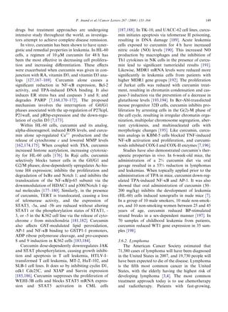 P. Anand et al. / Cancer Letters 267 (2008) 133–164                            149

drugs but treatment approaches are undergoing                  [187,188]. In TK-10, and UACC-62 cell lines, curcu-
intensive study throughout the world, as investiga-            min initiates apoptosis via telomerase II poisoning,
tors attempt to achieve complete disease remission.            resulting in DNA damage [189]. Acute leukemia
   In vitro, curcumin has been shown to have syner-            cells exposed to curcumin for 4 h have increased
gistic and remedial properties in leukemia. In HL-60           nitric oxide (NO) levels [190]. This increased NO
cells, a regimen of 10 lM curcumin for 48 h has                production by macrophages and the inhibition of
been the most eﬀective in decreasing cell prolifera-           Th1 cytokines in NK cells in the presence of curcu-
tion and increasing diﬀerentiation. These eﬀects               min lead to signiﬁcant tumoricidal results [191].
were exacerbated when curcumin was given in con-               Likewise, MDR1 mRNA levels were reduced more
junction with RA, vitamin D3, and vitamin D3 ana-              signiﬁcantly in leukemia cells from patients with
logs [127,167–169]. Curcumin alone causes a                    higher MDR1 gene groups [192]. The proliferation
signiﬁcant reduction in NF-jB expression, Bcl-2                of Jurkat cells was reduced with curcumin treat-
activity, and TPA-induced DNA binding. It also                 ment, resulting in chromatin condensation and cas-
induces ER stress bax and caspases 3 and 8; and                pase-3 induction via the prevention of a decrease in
degrades PARP [7,168,170–172]. The proposed                    glutathione levels [193,194]. In Bcr-Abl-transfected
mechanism involves the interruption of G0/G1                   mouse progenitor 32D cells, curcumin inhibits pro-
phases associated with the up-regulation of P27kipl,           liferation by arresting cells in the G(2)-M phase of
P21waﬂ, and pRbp-expression and the down-regu-                 the cell cycle, resulting in irregular chromatin orga-
lation of cyclin D3 [7,173].                                   nization, multipolar chromosome segregation, aber-
   Within HL-60 cells, curcumin and its analog,                rant cytokinesis, and multinucleated cells with
alpha-diisoeugenol, induced ROS levels, and curcu-             morphologic changes [195]. Like curcumin, curcu-
min alone up-regulated Ca2+ production and the                 min analogs in KBM-5 cells blocked TNF-induced
release of cytochrome c and lowered MMP levels                 NF-jB activation and proliferation, and curcumi-
[162,174,175]. When coupled with TSA, curcumin                 noids inhibited COX-I and COX-II enzymes [7,196].
increased histone acetylation, increasing cytotoxic-               Studies have also demonstrated curcumin’s ther-
ity for HL-60 cells [176]. In Raji cells, curcumin             apeutic properties in vivo. In 6-week-old mice, the
selectively blocks tumor cells in the G0/G1 and                administration of a 2% curcumin diet via oral
G2/M phases; dose-dependently upregulates Ac-his-              gavage resulted in a 53% reduction in lymphomas
tone H4 expression; inhibits the proliferation and             and leukemias. When topically applied prior to the
degradation of IjBa and Notch 1; and inhibits the              administration of TPA in mice, curcumin down-reg-
translocation of the NF-jB/p-65 subunit via the                ulated TPA-induced NF-jB and AP-1. It was also
downmodulation of HDAC1 and p300/Notch 1 sig-                  showed that oral administration of curcumin (50–
nal molecules [177–180]. Similarly, in the presence            200 mg/kg) inhibits the development of leukemia
of curcumin, TERT is translocated, causing a loss              (HL-60) cells induced xenografts in nude mice [7].
of telomerase activity, and the expression of                  In a group of 10 male smokers, 10 male non-smok-
STAT3, -5a, and -5b are reduced without altering               ers, and 10 non-smoking women between 25 and 45
STAT1 or the phosphorylation states of STAT1, -                years of age, curcumin reduced BP-stimulated
3, or -5 in the K562 cell line via the release of cyto-        strand breaks in a sex-dependent manner [197]. In
chrome c from mitochondria [181,182]. Curcumin                 70 samples of childhood leukemia from patients,
also aﬀects GST-modulated lipid peroxidation,                  curcumin reduced WT1 gene expression in 35 sam-
AP-1 and NF-jB binding to GSTP1-1 promoters,                   ples [198].
ADP ribose polymerase cleavage, and pro-caspases
8 and 9 induction in K562 cells [183,184].                     3.6.2. Lymphoma
   Curcumin dose-dependently downregulates JAK                    The American Cancer Society estimated that
and STAT phosphorylation, causing growth inhibi-               71,380 cases of lymphoma will have been diagnosed
tion and apoptosis in T cell leukemia, HTLV-I–                 in the United States in 2007, and 19,730 people will
transformed T cell leukemia, MT-2, HuT-102, and                have been expected to die of the disease. Lymphoma
SLB-1 cell lines. It does so by inhibiting cyclin D1,          is the ﬁfth most common cancer in the United
cdk1 Cdc25C, and XIAP and Survin expression                    States, with the elderly having the highest risk of
[185,186]. Curcumin suppresses the proliferation of            developing lymphoma [3,4]. The most common
WEHI-3B cells and blocks STAT5 mRNA expres-                    treatment approach today is to use chemotherapy
sion and STAT5 activation in CML cells                         and radiotherapy. Patients with fast-growing,
 
