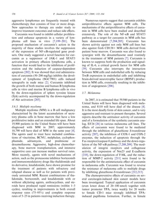 150                                P. Anand et al. / Cancer Letters 267 (2008) 133–164

aggressive lymphomas are frequently treated with                  Numerous reports suggest that curcumin exhibits
chemotherapy that consists of four or more drugs.              antiproliferative eﬀects against MM cells. The
New approaches to therapy are under study to                   mechanisms of the antiproliferative eﬀects of curcu-
improve treatment outcomes and reduce side eﬀects.             min in MM cells have been studied and described
   Curcumin was found to inhibit cellular prolifera-           extensively. The role of the NF-jB and STAT3
tion and enhance apoptosis in a variety of lym-                pathway as a target for curcumin in MM cells has
phoma cell lines in vitro [7,199–201]. The                     been demonstrated [7,204,205]. Curcumin has
proposed mechanism of curcumin’s action in the                 shown activity against not only MM cell lines but
majority of these studies involves the suppression             also against fresh CD138+ MM cells derived from
of the expression of NF-jB-regulated gene prod-                patient bone marrow. Curcumin was also found to
ucts. One study suggested a novel function for cur-            synergize with the dexamethasone used routinely
cumin as a suppressor of JAK-1 and STAT3                       in the treatment of MM patients [7]. Curcumin is
activation in primary eﬀusion lymphoma cells, a                known to suppress both the production and signal-
function that would lead to the inhibition of prolif-          ing of IL-6, a critical growth factor for MM cells
eration and the induction of caspase-dependent                 [39]. Curcumin also interrupts the interaction
apoptosis [202]. It was showed that oral administra-           between MM cells and endothelial cells by reducing
tion of curcumin (50–200 mg/kg) inhibits the devel-            TrjB expression in endothelial cells and inhibiting
opment of lymphoma (SGC7901) cells induced                     brain-derived neurotrophic factor (BDNF) produc-
xenografts in nude mice [2]. Curcumin inhibited                tion in MM cells, eventually resulting in the inhibi-
the growth of both murine and human B lymphoma                 tion of angiogenesis [206].
cells in vitro and murine B lymphoma cells in vivo
by the down-regulation of spleen tyrosine kinase               3.7. Melanoma
(Syk) activity accompanied by the down-regulation
of Akt activation [203].                                           In 2007, it is estimated that 59,940 patients in the
                                                               United States will have been diagnosed with mela-
3.6.3. Multiple myeloma                                        noma, and 8110 will have died of the disease [4].
    Multiple myeloma (MM) is a B cell malignancy               It is the most deadly form of skin cancer, and is very
characterized by the latent accumulation of secre-             aggressive and resistant to present therapies. Several
tory plasma cells in bone marrow that have a low               reports describe the antitumor activity of curcumin
proliferative index and an extended life span. About           and of a formulation of the synthetic curcumin ana-
19,900 patients in the United States will have been            log, EF24 [26] in various melanoma cell lines. The
diagnosed with MM in 2007; approximately                       eﬀects of curcumin were found to be mediated
10,790 will have died of MM in the same year [4].              through the inhibition of glutathione S-transferase
The agents used to treat have included combina-                activity [207], the inhibition of COX-1 and COX-2
tions of vincristine, BCNU, melphalan, cyclophos-              enzymes, the induction of apoptosis through the
phamide, adriamycin, and prednisone or                         Fas receptor/caspase-8 pathway and the down-regu-
dexamethasone. Aggressive, high-dose chemother-                lation of the NF-jB pathway [7,208,209]. The mod-
apy, bone marrow transplantation, and intensive                ulation of integrin receptors and collagenase
supportive care can increase median survival rates.            activity, the expression of Nm23 and E-cadherin
More recently, agents with novel mechanisms of                 [210], the down-regulation of FAK, and the reduc-
action, such as the proteasome inhibitor bortezomib            tion of MMP-2 activity [211] were found to be
and immunomodulatory drugs like thalidomide and                responsible for the antimetastatic eﬀect of curcumin
its derivative, lenalidomide, have shown promise for           in melanoma cells. Curcumin was found to reverse
the treatment of patients with refractory and                  the resistance of melanoma cells to multiple drugs
relapsed disease as well as for patients with previ-           by inhibiting glutathione-S-transferases [212,213].
ously untreated MM. Recent combinations of tha-                    The chemopreventive eﬀects of curcumin on sev-
lidomide, bortezomib, and lenalidomide with or                 eral carcinogen-induced skin cancer models have
without alkylating agents, anthracyclines, and ste-            been investigated. Topical application of curcumin
roids have produced rapid remissions (within 1–3               (even lower doses of 20–100 nmol) together with
cycles), resulting in improvements in both overall             tumor promoter TPA, twice weekly for 20 weeks
response rates (75–95%) and complete response                  to female CD-1 mice strongly inhibited TPA-
rates of 5–25 in patients receiving induction therapy.         induced papilloma formation. Further, in female
 