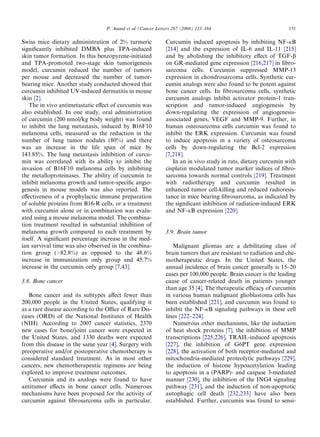 P. Anand et al. / Cancer Letters 267 (2008) 133–164                           151

Swiss mice dietary administration of 2% turmeric             Curcumin induced apoptosis by inhibiting NF-jB
signiﬁcantly inhibited DMBA plus TPA-induced                 [214] and the expression of IL-6 and IL-11 [215]
skin tumor formation. In this benzopyrene-initiated          and by abolishing the inhibitory eﬀect of TGF-b
and TPA-promoted two-stage skin tumorigenesis                on GR-mediated gene expression [216,217] in ﬁbro-
model, curcumin reduced the number of tumors                 sarcoma cells. Curcumin suppressed MMP-13
per mouse and decreased the number of tumor-                 expression in chondrosarcoma cells. Synthetic cur-
bearing mice. Another study conducted showed that            cumin analogs were also found to be potent against
curcumin inhibited UV-induced dermatitis in mouse            bone cancer cells. In ﬁbrosarcoma cells, synthetic
skin [2].                                                    curcumin analogs inhibit activator protein-1 tran-
   The in vivo antimetastatic eﬀect of curcumin was          scription and tumor-induced angiogenesis by
also established. In one study, oral administration          down-regulating the expression of angiogenesis-
of curcumin (200 nmol/kg body weight) was found              associated genes, VEGF and MMP-9. Further, in
to inhibit the lung metastasis, induced by B16F10            human osteosarcoma cells curcumin was found to
melanoma cells, measured as the reduction in the             inhibit the ERK expression. Curcumin was found
number of lung tumor nodules (80%) and there                 to induce apoptosis in a variety of osteosarcoma
was an increase in the life span of mice by                  cells by down-regulating the Bcl-2 expression
143.85%. The lung metastasis inhibition of curcu-            [7,218].
min was correlated with its ability to inhibit the              In an in vivo study in rats, dietary curcumin with
invasion of B16F10 melanoma cells by inhibiting              cisplatin modulated tumor marker indices of ﬁbro-
the metalloproteinases. The ability of curcumin to           sarcoma towards normal controls [219]. Treatment
inhibit melanoma growth and tumor-speciﬁc angio-             with radiotherapy and curcumin resulted in
genesis in mouse models was also reported. The               enhanced tumor cell-killing and reduced radioresis-
eﬀectiveness of a prophylactic immune preparation            tance in mice bearing ﬁbrosarcoma, as indicated by
of soluble proteins from B16-R cells, or a treatment         the signiﬁcant inhibition of radiation-induced ERK
with curcumin alone or in combination was evalu-             and NF-jB expression [220].
ated using a mouse melanoma model. The combina-
tion treatment resulted in substantial inhibition of
melanoma growth compared to each treatment by                3.9. Brain tumor
itself. A signiﬁcant percentage increase in the med-
ian survival time was also observed in the combina-             Malignant gliomas are a debilitating class of
tion group (>82.8%) as opposed to the 48.6%                  brain tumors that are resistant to radiation and che-
increase in immunization only group and 45.7%                motherapeutic drugs. In the United States, the
increase in the curcumin only group [7,43].                  annual incidence of brain cancer generally is 15–20
                                                             cases per 100,000 people. Brain cancer is the leading
3.8. Bone cancer                                             cause of cancer-related death in patients younger
                                                             than age 35 [4]. The therapeutic eﬃcacy of curcumin
   Bone cancer and its subtypes aﬀect fewer than             in various human malignant glioblastoma cells has
200,000 people in the United States, qualifying it           been established [221], and curcumin was found to
as a rare disease according to the Oﬃce of Rare Dis-         inhibit the NF-jB signaling pathways in these cell
eases (ORD) of the National Institutes of Health             lines [222–224].
(NIH). According to 2007 cancer statistics, 2370                Numerous other mechanisms, like the induction
new cases for bone/joint cancer were expected in             of heat shock proteins [7], the inhibition of MMP
the United States, and 1330 deaths were expected             transcriptions [225,226], TRAIL-induced apoptosis
from this disease in the same year [4]. Surgery with         [227], the inhibition of G6PT gene expression
preoperative and/or postoperative chemotherapy is            [228], the activation of both receptor-mediated and
considered standard treatment. As in most other              mitochondria-mediated proteolytic pathways [229],
cancers, new chemotherapeutic regimens are being             the induction of histone hypoacetylation leading
explored to improve treatment outcomes.                      to apoptosis in a (PARP)- and caspase 3-mediated
   Curcumin and its analogs were found to have               manner [230], the inhibition of the ING4 signaling
antitumor eﬀects in bone cancer cells. Numerous              pathway [231], and the induction of non-apoptotic
mechanisms have been proposed for the activity of            autophagic cell death [232,233] have also been
curcumin against ﬁbrosarcoma cells in particular.            established. Further, curcumin was found to sensi-
 