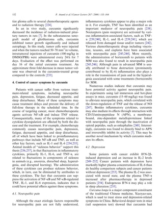 152                               P. Anand et al. / Cancer Letters 267 (2008) 133–164

tize glioma cells to several chemotherapeutic agents          inﬂammatory cytokines appear to play a major role
and to radiation therapy [224].                               in it. For example, TNF has been identiﬁed as an
   In an in vivo study, curcumin signiﬁcantly                 important mediator of neuropathic pain [238].
decreased the incidence of radiation-induced pitui-           Nociceptors (pain receptors) are activated by vari-
tary tumors in rats [7]. In the subcutaneous xeno-            ous inﬂammation-associated factors, such as TNF-
graft model of glioblastoma cells, curcumin                   a [239,240], IL-1, and IL-6 [239,241], which are
inhibited tumor growth signiﬁcantly and induced               released from damaged tissue and/or tumors [242].
autophagy. In this study, tumor cells were injected           Various chemotherapeutic drugs including vincris-
and when the tumors reached 50–70 mm3 in volume,              tine, taxanes, and cisplatin have been associated
intratumoral injections of curcumin (100 mg/kg in             with neuropathic pain [243,244]. More recently,
DMSO/PBS) were administered every 24 h for 7                  the administration of bortezomib to patients with
days. Evaluation of the eﬀect was performed on                MM was also found to result in neuropathic pain
day 16 of the initial curcumin treatment. An                  [245,246]. Although pain in advanced MM is usu-
approximate three fold decrease in mean tumor vol-            ally attributed to bone destruction (prominently
ume was observed in the curcumin-treated group                contributed to by IL-6) inﬂammation also plays a
compared to the controls [233].                               role in the transmission of pain and in the hyperal-
                                                              gesia associated with some treatments (bortezomib)
4. Control of cancer symptoms by curcumin                     for MM.
                                                                 Numerous studies indicate that curcumin may
   Patients with cancer suﬀer from various treat-             have potential activity against neuropathic pain.
ment-related symptoms, including neuropathic                  In experiments using tail immersion and hot-plate
pain, depression, fatigue, decreased appetite, and            assays in mice, curcumin (15–60 mg/kg) was found
sleep disturbance. Many of these symptoms may                 to alleviate neuropathic pain, which correlated with
cause treatment delays and prevent the delivery of            the down-regulation of TNF and the release of NO
full-dose therapy in the scheduled time. In the               [247]. Besides inﬂammatory cytokines, curcumin
course of targeting cancer, most chemotherapeutic             may also mediate its eﬀects through interaction with
agents activate NF-jB and induce TNF release.                 CD13/aminopeptidase N (APN), a membrane-
Consequentially, many of the symptoms related to              bound, zinc-dependent metalloproteinase linked
cytokine dysregulation are aﬀected by both the dis-           with neuropathic pain through the inactivation of
ease and the treatment. For example, chemotherapy             opioid peptides, such as enkephalins [248]. Interest-
commonly causes neuropathic pain, depression,                 ingly, curcumin was found to directly bind to APN
fatigue, decreased appetite, and sleep disturbance,           and irreversibly inhibit its activity [7]. This may be
all of which have been linked to proinﬂammatory               another novel mechanism by which curcumin medi-
pathways that include NF-jB and TNF, as well as               ates its eﬀects.
other key factors, such as IL-1 and IL-6 [234,235].
Animal models of ‘‘sickness behavior” support this            4.2. Depression
thesis [236,237], in that ﬂuctuations in inﬂammatory
cytokines, primarily IL-1, IL-6, and TNF-a, are                  Some patients with cancer exhibit IFN-2b-
related to ﬂuctuations in components of sickness              induced depression and an increase in IL-2 levels
in animals (e.g., anorexia, disturbed sleep, hyperal-         [249–252] Cancer patients with depression have
gesia, and disrupted learning). The administration            markedly higher plasma concentrations of IL-6 than
of these cytokines can produce sickness behavior,             do healthy comparison subjects and cancer patients
which, in turn, can be eliminated by antibodies to            without depression [253]. The plasma IL-2 was asso-
these cytokines. The fact that curcumin can sup-              ciated with mood state, and the plasma TNF-a
press the activation of NF-jB and NF-jB-regulated             increased after pharmacotherapy in depressed
TNF, IL-1, and IL-6 expression, indicates that it             patients [254]. Endogenous IFN-a may play a role
could have potential eﬀects against these symptoms.           in sleep alteration [255].
                                                                 Curcuma longa is a major component constituent
4.1. Neuropathic pain                                         of the traditional Chinese medicine, Xiaoyao-san,
                                                              which is used to treat stress and depression-related
   Although the exact etiologic factors responsible           symptoms in China. Behavioral despair tests in mice
for neuropathic pain are not fully understood,                (tail suspension test) showed that curcumin had
 