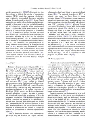 P. Anand et al. / Cancer Letters 267 (2008) 133–164                            153

antidepressant activity [256,257]. Curcumin has also          Inﬂammation has been linked to exercise-induced
been shown to inhibit the activity of monoamine               fatigue [266]. The systemic injection of TNF in
oxidase, (MAO) which plays a central role in vari-            patients with cancer has been shown to cause
ous psychiatric neurological disorders, including             increased fatigue [267]. In patients, cancer treatment
clinical depression and anxiety [258]. In the forced          with chemotherapeutic agents such as docetaxel can
swimming test and in bilateral olfactory bulbectomy           also cause fatigue; this correlates with NF-jB-med-
models of depression in rats, the oral administration         iated TNF expression [268,269]. Chronic fatigue
of 1.25–10 mg/kg curcumin when administered                   syndrome (CFS) has been linked with the increased
from 1.25–10 mg/kg orally, was found to be quite              activation of NF-jB [270]. Similarly, IL-6 expres-
eﬀective at counteracting symptoms of depression              sion has been shown to increase after repeated bouts
[19,259]. In subsequent studies, the same investiga-          of eccentric exercise. Both TNF blockers and NF-
tors showed that curcumin alleviates stress-induced           jB blockers have been found to reduce chemother-
depressive behavior by acting on the hypotha-                 apy-induced fatigue [269,271,272]. Using an eccen-
lamic–pituitary–adrenal axis by down-regulating               trically biased downhill treadmill running model in
the expression of brain-derived neurotrophic factor           mice, Davis et al. showed that curcumin decreased
(BDNF) and inhibiting the phosphorylation of                  the expression of IL-1, IL-6, and TNF and oﬀset
camp response element-binding (CREB) protein in               the performance [273]. It was showed that the sys-
rats [73,260]. Another study showed that chronic              temic administration of curcumin stimulates muscle
mild stress in rats leads to an increased production          regeneration after traumatic injury, which is com-
of serum IL-6 and TNF levels, whereas the admin-              monly associated with fatigue through the inhibi-
istration of curcumin reverses these eﬀects [261].            tion of NF-jB [7]. The use of curcumin has been
These reports indicate that curcumin’s eﬀects on              proposed for patients with CFS [270].
depression could be mediated through multiple
mechanisms.                                                   4.4. Neurodegeneration

4.3. Fatigue                                                     Inﬂammatory mechanisms within the central ner-
                                                              vous system have been proven to contribute to cog-
   Patients with cancer-related fatigue exhibit over-         nitive impairment via interactions between neurons
expressed IL-6, IL-1 receptor antagonist (IL-1RA),            and glial cells that are mediated by cytokines, which
IL-1, TNF, and albumin [262]. Fatigued breast can-            are vital to the activation of the hypothalamic–pitu-
cer survivors who reported having the behavioral              itary–adrenal axis relevant to stress and depression.
problems concurrent with fatigue had signiﬁcantly             This is consistent with the role of cytokines as the
higher serum levels of several markers, such as IL-           mediators of bidirectional communication between
1RA, soluble TNF receptor type II (sTNF-RII),                 the central nervous system and the peripheral
and neopterin [263]. Later studies in fatigued                immune system. Peripheral and central cytokine
patients demonstrated that increase in plasma-solu-           dysregulation can aﬀect cognition in many ways,
ble IL-6 receptor (sIL-6R) levels resulted from the           such as by impairing the regulation of sleep, sup-
shedding of the receptor and were accompanied by              pressing appetite such that it results in a deﬁciency
signiﬁcant reductions in cell surface expression of           of micronutrients, and stimulating an array of other
IL-6R on CD14+ monocytes. IL-6 was discrimina-                endocrine interactions [274].
tive only when ﬂow cytometry was used to measure                 Oxidative damage and inﬂammation have both
the stimulated intracellular production of IL-6 in            been identiﬁed as having roles in age-related neuro-
monocyte populations [264]. Evidence from chronic             degenerative diseases such as Alzheimer’s disease
fatigue syndrome and studies of sickness behavior             (AD). In rat models of AD, curcumin has been
suggest that immune and neuroendocrine factors                found to be quite eﬀective [7]. Wu et al. showed that
may play a causative role in the development of fati-         dietary curcumin can counteract the outcome of
gue. Prechemotherapy and chemotherapy-induced                 traumatic brain injury on oxidative stress, synaptic
changes in inﬂammation are related to changes in              plasticity, and cognition [275]. Another study [276]
fatigue and quality of life in response to chemother-         found that curry consumption resulted in better
apy [265].                                                    cognitive function in non-demented elderly Asians.
   There is increasing evidence that inﬂammatory              Kumar et al. demonstrated that curcumin had a
pathways may be involved in fatigue response.                 neuroprotective eﬀect in that it attenuated 3-nitro-
 