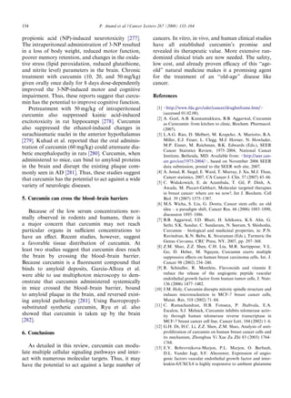 154                               P. Anand et al. / Cancer Letters 267 (2008) 133–164

propionic acid (NP)-induced neurotoxicity [277].              cancers. In vitro, in vivo, and human clinical studies
The intraperitoneal administration of 3-NP resulted           have all established curcumin’s promise and
in a loss of body weight, reduced motor function,             revealed its therapeutic value. More extensive ran-
poorer memory retention, and changes in the oxida-            domized clinical trials are now needed. The safety,
tive stress (lipid peroxidation, reduced glutathione,         low cost, and already proven eﬃcacy of this ‘‘age-
and nitrite level) parameters in the brain. Chronic           old” natural medicine makes it a promising agent
treatment with curcumin (10, 20, and 50 mg/kg)                for the treatment of an ‘‘old-age” disease like
given orally once daily for 8 days dose-dependently           cancer.
improved the 3-NP-induced motor and cognitive
impairment. Thus, these reports suggest that curcu-           References
min has the potential to improve cognitive function.
   Pretreatment with 50 mg/kg of intraperitoneal                 [1] <http://www.fda.gov/cder/cancer/druglistframe.htm/>
curcumin also suppressed kainic acid-induced                         (accessed 01.02.08).
                                                                 [2] A. Goel, A.B. Kunnumakkara, B.B. Aggarwal, Curcumin
excitotoxicity in rat hippocampi [278]. Curcumin                     as Curecumin: from kitchen to clinic, Biochem. Pharmacol.
also suppressed the ethanol-induced changes in                       (2007).
surachiasmatic nuclei in the anterior hypothalamus               [3] L.A.G. Ries, D. Melbert, M. Krapcho, A. Mariotto, B.A.
[279]. Kuhad et al. reported that the oral adminis-                  Miller, E.J. Feuer, L. Clegg, M.J. Horner, N. Howlader,
tration of curcumin (60 mg/kg) could attenuate dia-                  M.P. Eisner, M. Reichman, B.K. Edwards (Eds.), SEER
                                                                     Cancer Statistics Review, 1975–2004, National Cancer
betic encephalopathy in rats [280]. Curcumin, when                   Institute, Bethesda, MD. Available from: <http://seer.can-
administered to mice, can bind to amyloid proteins                   cer.gov/csr/1975-2004/>, based on November 2006 SEER
in the brain and disrupt the existing plaque com-                    data submission, posted to the SEER web site, 2007.
monly seen in AD [281]. Thus, these studies suggest              [4] A. Jemal, R. Siegel, E. Ward, T. Murray, J. Xu, M.J. Thun,
that curcumin has the potential to act against a wide                Cancer statistics, 2007, CA Cancer J. Clin. 57 (2007) 43–66.
                                                                 [5] C. Widakowich, E. de Azambula, T. Gil, P. Dinh, A.
variety of neurologic diseases.                                      Awada, M. Piccart-Gebhart, Molecular targeted therapies
                                                                     in breast cancer: where are we now?, Int J. Biochem. Cell
5. Curcumin can cross the blood–brain barriers                       Biol. 39 (2007) 1375–1387.
                                                                 [6] M.S. Wicha, S. Liu, G. Dontu, Cancer stem cells: an old
                                                                     idea – a paradigm shift, Cancer Res. 66 (2006) 1883–1890,
   Because of the low serum concentrations nor-
                                                                     discussion 1895–1886.
mally observed in rodents and humans, there is                   [7] B.B. Aggarwal, I.D. Bhatt, H. Ichikawa, K.S. Ahn, G.
a major concern that curcumin may not reach                          Sethi, S.K. Sandur, C. Sundaram, N. Seeram, S. Shishodia,
particular organs in suﬃcient concentrations to                      Curcumin – biological and medicinal properties, in: P.N.
have an eﬀect. Recent studies, however, suggest                      Ravindran, K.N. Babu, K. Sivaraman (Eds.), Turmeric the
                                                                     Genus Curcuma, CRC Press, NY, 2007, pp. 297–368.
a favorable tissue distribution of curcumin. At
                                                                 [8] Z.M. Shao, Z.Z. Shen, C.H. Liu, M.R. Sartippour, V.L.
least two studies suggest that curcumin does reach                   Go, D. Heber, M. Nguyen, Curcumin exerts multiple
the brain by crossing the blood–brain barrier.                       suppressive eﬀects on human breast carcinoma cells, Int. J.
Because curcumin is a ﬂuorescent compound that                       Cancer 98 (2002) 234–240.
binds to amyloid deposits, Garcia-Alloza et al.                  [9] R. Schindler, R. Mentlein, Flavonoids and vitamin E
                                                                     reduce the release of the angiogenic peptide vascular
were able to use multiphoton microscopy to dem-
                                                                     endothelial growth factor from human tumor cells, J. Nutr.
onstrate that curcumin administered systemically                     136 (2006) 1477–1482.
in mice crossed the blood–brain barrier, bound                  [10] J.M. Holy, Curcumin disrupts mitotic spindle structure and
to amyloid plaque in the brain, and reversed exist-                  induces micronucleation in MCF-7 breast cancer cells,
ing amyloid pathology [281]. Using ﬂuoropropyl-                      Mutat. Res. 518 (2002) 71–84.
                                                                [11] C. Ramachandran, H.B. Fonseca, P. Jhabvala, E.A.
substituted synthetic curcumin, Ryu et al. also
                                                                     Escalon, S.J. Melnick, Curcumin inhibits telomerase activ-
showed that curcumin is taken up by the brain                        ity through human telomerase reverse transcriptase in
[282].                                                               MCF-7 breast cancer cell line, Cancer Lett. 184 (2002) 1–6.
                                                                [12] G.H. Di, H.C. Li, Z.Z. Shen, Z.M. Shao, Analysis of anti-
6. Conclusions                                                       proliferation of curcumin on human breast cancer cells and
                                                                     its mechanism, Zhonghua Yi Xue Za Zhi 83 (2003) 1764–
                                                                     1768.
   As detailed in this review, curcumin can modu-               [13] E.V. Bobrovnikova-Marjon, P.L. Marjon, O. Barbash,
late multiple cellular signaling pathways and inter-                 D.L. Vander Jagt, S.F. Abcouwer, Expression of angio-
act with numerous molecular targets. Thus, it may                    genic factors vascular endothelial growth factor and inter-
have the potential to act against a large number of                  leukin-8/CXCL8 is highly responsive to ambient glutamine
 