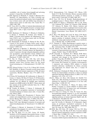 P. Anand et al. / Cancer Letters 267 (2008) 133–164                                        155

       availability: role of nuclear factor-kappaB and activating         [27] S. Somasundaram, N.A. Edmund, D.T. Moore, G.W.
       protein-1, Cancer Res. 64 (2004) 4858–4869.                             Small, Y.Y. Shi, R.Z. Orlowski, Dietary curcumin inhibits
[14]   B.B. Aggarwal, S. Shishodia, Y. Takada, S. Banerjee, R.A.               chemotherapy-induced apoptosis in models of human
       Newman, C.E. Bueso-Ramos, J.E. Price, Curcumin sup-                     breast cancer, Cancer Res. 62 (2002) 3868–3875.
       presses the paclitaxel-induced nuclear factor-kappaB path-         [28] Z. Liao, J.D. Cox, R. Komaki, Radiochemotherapy of
       way in breast cancer cells and inhibits lung metastasis of              esophageal cancer, J. Thorac. Oncol. 2 (2007) 553–568.
       human breast cancer in nude mice, Clin. Cancer Res. 11             [29] P. Raﬁee, H. Ogawa, J. Heidemann, M.S. Li, M. Aslam,
       (2005) 7490–7498.                                                       T.H. Lamirand, P.J. Fisher, S.J. Graewin, M.B. Dwinell,
[15]   H. Yoon, R.H. Liu, Eﬀect of selected phytochemicals and                 C.P. Johnson, R. Shaker, D.G. Binion, Isolation and
       apple extracts on NF-kappaB activation in human breast                  characterization of human esophageal microvascular endo-
       cancer MCF-7 cells, J. Agric. Food Chem. 55 (2007) 3167–                thelial cells: mechanisms of inﬂammatory activation, Am. J.
       3173.                                                                   Physiol. Gastrointest. Liver Physiol. 285 (2003) G1277–
[16]   B.E. Bachmeier, I.V. Mohrenz, V. Mirisola, E. Schleicher,               G1292.
       F. Romeo, C. Hohneke, M. Jochum, A.G. Nerlich, U.                  [30] A. Wax, J.W. Pyhtila, R.N. Graf, R. Nines, C.W. Boone,
       Pfeﬀer, Curcumin down-regulates the inﬂammatory cyto-                   R.R. Dasari, M.S. Feld, V.E. Steele, G.D. Stoner, Pro-
       kines CXCL1 and -2 in breast cancer cells via NF{kap-                   spective grading of neoplastic change in rat esophagus
       pa}B, Carcinogenesis (2007).                                            epithelium using angle-resolved low-coherence interferom-
[17]   R. Hammamieh, D. Sumaida, X. Zhang, R. Das, M. Jett,                    etry, J. Biomed. Opt. 10 (2005) 051604.
       Control of the growth of human breast cancer cells in              [31] V. Valentini, F. Cellini, Radiotherapy in gastric cancer: a
       culture by manipulation of arachidonate metabolism, BMC                 systematic review of literature and new perspectives, Expert
       Cancer 7 (2007) 138.                                                    Rev. Anticancer Ther. 10 (2007) 1379–1393.
[18]   B.B. Aggarwal, S. Banerjee, U. Bharadwaj, B. Sung, S.              [32] J.R. Siewert, H.J. Stein, B.H. von Rahden, Multimodal
       Shishodia, G. Sethi, Curcumin induces the degradation of                treatment of gastrointestinal tract tumors: consequences for
       cyclin E expression through ubiquitin-dependent pathway                 surgery, World J. Surg. 29 (2005) 940–948.
       and up-regulates cyclin-dependent kinase inhibitors p21            [33] M. Churchill, A. Chadburn, R.T. Bilinski, M.M. Berta-
       and p27 in multiple human tumor cell lines, Biochem.                    gnolli, Inhibition of intestinal tumors by curcumin is
       Pharmacol. 73 (2007) 1024–1032.                                         associated with changes in the intestinal immune cell
[19]   X. Xia, G. Cheng, Y. Pan, Z.H. Xia, L.D. Kong,                          proﬁle, J. Surg. Res. 89 (2000) 169–175.
       Behavioral, neurochemical, neuroendocrine eﬀects of the            [34] R.G. Tunstall, R.A. Sharma, S. Perkins, S. Sale, R. Singh,
       ethanolic extract from Curcuma longa L.in the mouse                     P.B. Farmer, W.P. Steward, A.J. Gescher, Cyclooxygenase-
       forced swimming test, J. Ethnopharmacol. 110 (2007) 356–                2 expression and oxidative DNA adducts in murine
       363.                                                                    intestinal adenomas: modiﬁcation by dietary curcumin
[20]   H.G. Zhang, H. Kim, C. Liu, S. Yu, J. Wang, W.E. Grizzle,               and implications for clinical trials, Eur. J. Cancer 42
       R.P. Kimberly, S. Barnes, Curcumin reverses breast tumor                (2006) 415–421.
       exosomes mediated immune suppression of NK cell tumor              [35] K. Almhanna, S. Kalmadi, R. Pelley, R. Kim, Neoadjuvant
       cytotoxicity, Biochim. Biophys. Acta 1773 (2007) 1116–                  therapy for hepatocellular carcinoma: is there an optimal
       1123.                                                                   approach? Oncology (Williston Park) 21 (2007) 1116–1122,
[21]   P. Poma, M. Notarbartolo, M. Labbozzetta, A. Maurici, V.                discussion 1122, 1124, 1127–1118.
       Carina, A. Alaimo, M. Rizzi, D. Simoni, N. D’Alessandro,           [36] E.L. White, L.J. Ross, S.M. Schmid, G.J. Kelloﬀ, V.E.
       The antitumor activities of curcumin and of its isoxazole               Steele, D.L. Hill, Screening of potential cancer preventing
       analogue are not aﬀected by multiple gene expression                    chemicals for induction of glutathione in rat liver cells,
       changes in an MDR model of the MCF-7 breast cancer cell                 Oncol. Rep. 5 (1998) 507–512.
       line: analysis of the possible molecular basis, Int. J. Mol.       [37] M. Vietri, A. Pietrabissa, F. Mosca, R. Spisni, G.M.
       Med. 20 (2007) 329–335.                                                 Paciﬁci, Curcumin is a potent inhibitor of phenol sulfo-
[22]   M. Tomida, H. Ohtake, T. Yokota, Y. Kobayashi, M.                       transferase (SULT1A1) in human liver and extrahepatic
       Kurosumi, Stat3 up-regulates expression of nicotinamide                 tissues, Xenobiotica 33 (2003) 357–363.
       N-methyltransferase in human cancer cells, J. Cancer Res.          [38] Y.N. Chen, C.C. Cheng, J.C. Chen, W. Tsauer, S.L. Hsu,
       Clin. Oncol. (2007).                                                    Norcantharidin-induced apoptosis is via the extracellular
[23]   S. Dutta, S. Padhye, K.I. Priyadarsini, C. Newton, Anti-                signal-regulated kinase and c-Jun-NH2-terminal kinase
       oxidant and antiproliferative activity of curcumin semicar-             signaling pathways in human hepatoma HepG2 cells, Br.
       bazone, Bioorg. Med. Chem. Lett. 15 (2005) 2738–2744.                   J. Pharmacol. 140 (2003) 461–470.
[24]   F. Abas, L.S. Hui, S. Ahmad, J. Stanslas, D.A. Israf, K.           [39] M. Labbozzetta, M. Notarbartolo, P. Poma, L. Giannitra-
       Shaari, N.H. Lajis, Biological evaluation of curcumin and               pani, M. Cervello, G. Montalto, N. D’Alessandro, Signif-
       related diarylheptanoids, Z. Naturforsch. C 61 (2006) 625–              icance of autologous interleukin-6 production in the
       631.                                                                    HA22T/VGH cell model of hepatocellular carcinoma,
[25]   S. Salmaso, S. Bersani, A. Semenzato, P. Caliceti, New                  Ann. NY Acad. Sci. 1089 (2006) 268–275.
       cyclodextrin bioconjugates for active tumour targeting, J.         [40] M.K. Bae, S.H. Kim, J.W. Jeong, Y.M. Lee, H.S. Kim,
       Drug Target 15 (2007) 379–390.                                          S.R. Kim, I. Yun, S.K. Bae, K.W. Kim, Curcumin inhibits
[26]   A. Sun, M. Shoji, Y.J. Lu, D.C. Liotta, J.P. Snyder,                    hypoxia-induced angiogenesis via down-regulation of HIF-
       Synthesis of EF24-tripeptide chloromethyl ketone: a novel               1, Oncol. Rep. 15 (2006) 1557–1562.
       curcumin-related anticancer drug delivery system, J. Med.          [41] H. Choi, Y.S. Chun, S.W. Kim, M.S. Kim, J.W. Park,
       Chem. 49 (2006) 3153–3158.                                              Curcumin inhibits hypoxia-inducible factor-1 by degrading
 