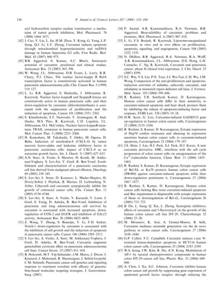 156                                         P. Anand et al. / Cancer Letters 267 (2008) 133–164

       aryl hydrocarbon receptor nuclear translocator: a mecha-           [54] P. Anand, A.B. Kunnumakkara, R.A. Newman, B.B.
       nism of tumor growth inhibition, Mol. Pharmacol. 70                     Aggarwal, Bioavailability of curcumin: problems and
       (2006) 1664–1671.                                                       promises, Mol. Pharmacol. 4 (2007) 807–818.
[42]   J. Cao, Y. Liu, L. Jia, H.M. Zhou, Y. Kong, G. Yang, L.P.          [55] L. Li, F.S. Braiteh, R. Kurzrock, Liposome-encapsulated
       Jiang, Q.J. Li, L.F. Zhong, Curcumin induces apoptosis                  curcumin: in vitro and in vivo eﬀects on proliferation,
       through mitochondrial hyperpolarization and mtDNA                       apoptosis, signaling, and angiogenesis, Cancer 104 (2005)
       damage in human hepatoma G2 cells, Free Radic. Biol.                    1322–1331.
       Med. 43 (2007) 968–975.                                            [56] N. Dhillon, B.B. Aggarwal, R.A. Newman, R.A. Wolﬀ,
[43]   B.B. Aggarwal, A. Kumar, A.C. Bharti, Anticancer                        A.B. Kunnumakkara, J.L. Abbruzzese, D.S. Hong, L.H.
       potential of curcumin: preclinical and clinical studies,                Camacho, C. Ng, R. Kurzrock, Curcumin and pancreatic
       Anticancer Res. 23 (2003) 363–398.                                      cancer: phase II clinical trial experience, J. Clin. Oncol. 25
[44]   W. Wang, J.L. Abbruzzese, D.B. Evans, L. Larry, K.R.                    (2007) 4599.
       Cleary, P.J. Chiao, The nuclear factor-kappa B RelA                [57] S.C. Wei, Y.S. Lin, P.N. Tsao, J.J. Wu-Tsai, C.H. Wu, J.M.
       transcription factor is constitutively activated in human               Wong, Comparison of the anti-proliferation and apoptosis-
       pancreatic adenocarcinoma cells, Clin. Cancer Res. 5 (1999)             induction activities of sulindac, celecoxib, curcumin, and
       119–127.                                                                nifedipine in mismatch repair-deﬁcient cell lines, J. Formos.
[45]   L. Li, B.B. Aggarwal, S. Shishodia, J. Abbruzzese, R.                   Med. Assoc. 103 (2004) 599–606.
       Kurzrock, Nuclear factor-kappaB and IkappaB kinase are             [58] R. Rashmi, T.R. Santhosh Kumar, D. Karunagaran,
       constitutively active in human pancreatic cells, and their              Human colon cancer cells diﬀer in their sensitivity to
       down-regulation by curcumin (diferuloylmethane) is asso-                curcumin-induced apoptosis and heat shock protects them
       ciated with the suppression of proliferation and the                    by inhibiting the release of apoptosis-inducing factor and
       induction of apoptosis, Cancer 101 (2004) 2351–2362.                    caspases, FEBS Lett. 538 (2003) 19–24.
[46]   S. Khanbolooki, S.T. Nawrocki, T. Arumugam, R. And-                [59] D.W. Scott, G. Loo, Curcumin-induced GADD153 gene
       tbacka, M.S. Pino, R. Kurzrock, C.D. Logsdon, J.L.                      up-regulation in human colon cancer cells, Carcinogenesis
       Abbruzzese, D.J. McConkey, Nuclear factor-kappaB main-                  25 (2004) 2155–2164.
       tains TRAIL resistance in human pancreatic cancer cells,           [60] R. Rashmi, S. Kumar, D. Karunagaran, Ectopic expression
       Mol. Cancer Ther. 5 (2006) 2251–2260.                                   of Hsp70 confers resistance and silencing its expression
[47]   H. Kamohara, M. Takahashi, T. Ishiko, M. Ogawa, H.                      sensitizes human colon cancer cells to curcumin-induced
       Baba, Induction of interleukin-8 (CXCL-8) by tumor                      apoptosis, Carcinogenesis 25 (2004) 179–187.
       necrosis factor-alpha and leukemia inhibitory factor in            [61] J.S. Shim, J. Lee, H.J. Park, S.J. Park, H.J. Kwon, A new
       pancreatic carcinoma cells: impact of CXCL-8 as an                      curcumin derivative, HBC, interferes with the cell cycle
       autocrine growth factor, Int. J. Oncol. 31 (2007) 627–632.              progression of colon cancer cells via antagonization of the
[48]   A.N. Starr, A. Vexler, S. Marmor, D. Konik, M. Ashke-                   Ca2+/calmodulin function, Chem. Biol. 11 (2004) 1455–
       nasi-Voghera, S. Lev-Ari, Y. Greif, R. Ben-Yosef, Estab-                1463.
       lishment and characterization of a pancreatic carcinoma            [62] R. Rashmi, S. Kumar, D. Karunagaran, Ectopic expression
       cell line derived from malignant pleural eﬀusion, Oncology              of Bcl-XL or Ku70 protects human colon cancer cells
       69 (2005) 239–245.                                                      (SW480) against curcumin-induced apoptosis while their
[49]   S. Lev-Ari, L. Strier, D. Kazanov, L. Madar-Shapiro, H.                 down-regulation potentiates it, Carcinogenesis 25 (2004)
       Dvory-Sobol, I. Pinchuk, B. Marian, D. Lichtenberg, N.                  1867–1877.
       Arber, Celecoxib and curcumin synergistically inhibit the          [63] R. Rashmi, S. Kumar, D. Karunagaran, Human colon
       growth of colorectal cancer cells, Clin. Cancer Res. 11                 cancer cells lacking Bax resist curcumin-induced apoptosis
       (2005) 6738–6744.                                                       and Bax requirement is dispensable with ectopic expression
[50]   S. Lev-Ari, A. Starr, A. Vexler, V. Karaush, V. Loew, J.                of Smac or downregulation of Bcl-xL, Carcinogenesis 26
       Greif, E. Fenig, D. Aderka, R. Ben-Yosef, Inhibition of                 (2005) 713–723.
       pancreatic and lung adenocarcinoma cell survival by                [64] B. Du, L. Jiang, Q. Xia, L. Zhong, Synergistic inhibitory
       curcumin is associated with increased apoptosis, down-                  eﬀects of curcumin and 5-ﬂuorouracil on the growth of the
       regulation of COX-2 and EGFR and inhibition of Erk1/2                   human colon cancer cell line HT-29, Chemotherapy 52
       activity, Anticancer Res. 26 (2006) 4423–4430.                          (2006) 23–28.
[51]   Z. Wang, Y. Zhang, S. Banerjee, Y. Li, F.H. Sarkar,                [65] M. Moussavi, K. Assi, A. Gomez-Munoz, B. Salh,
       Notch-1 down-regulation by curcumin is associated with                  Curcumin mediates ceramide generation via the de novo
       the inhibition of cell growth and the induction of apoptosis            pathway in colon cancer cells, Carcinogenesis 27 (2006)
       in pancreatic cancer cells, Cancer 106 (2006) 2503–2513.                1636–1644.
[52]   S. Lev-Ari, A. Vexler, A. Starr, M. Ashkenazy-Voghera, J.          [66] G.P. Collett, F.C. Campbell, Curcumin induces c-jun N-
       Greif, D. Aderka, R. Ben-Yosef, Curcumin augments                       terminal kinase-dependent apoptosis in HCT116 human
       gemcitabine cytotoxic eﬀect on pancreatic adenocarcinoma                colon cancer cells, Carcinogenesis 25 (2004) 2183–2189.
       cell lines, Cancer Invest. 25 (2007) 411–418.                      [67] W.S. Jeong, I.W. Kim, R. Hu, A.N. Kong, Modulation of
[53]   B. Holcomb, M.T. Yip-Schneider, J.M. Matos, J. Dixon, J.                AP-1 by natural chemopreventive compounds in human
       Kennard, J. Mahomed, R. Shanmugam, J. Sebolt-Leopold,                   colon HT-29 cancer cell line, Pharm. Res. 21 (2004) 649–
       C.M. Schmidt, Pancreatic cancer cell genetics and signaling             660.
       response to treatment correlate with eﬃcacy of gemcita-            [68] A. Chen, J. Xu, A.C. Johnson, Curcumin inhibits human
       bine-based molecular targeting strategies, J. Gastrointest.             colon cancer cell growth by suppressing gene expression of
       Surg. (2007).                                                           epidermal growth factor receptor through reducing the
 