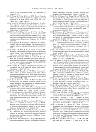 P. Anand et al. / Cancer Letters 267 (2008) 133–164                                         157

       activity of the transcription factor Egr-1, Oncogene 25                   herbal supplements (quercetin, curcumin, silymarin, gin-
       (2006) 278–287.                                                           seng and rutin), Carcinogenesis 26 (2005) 1450–1456.
[69]   X. Wang, Q. Wang, K.L. Ives, B.M. Evers, Curcumin                  [83]   G. Xu, W. Huang, W.M. Zhang, Z.S. Lai, M.R. He, Y.D.
       inhibits neurotensin-mediated interleukin-8 production and                Wang, Y.L. Zhang, Eﬀects of combined use of curcumin
       migration of HCT116 human colon cancer cells, Clin.                       and catechin on cyclooxygenase-2 mRNA expression in
       Cancer Res. 12 (2006) 5346–5355.                                          dimethylhydrazine-induced rat colon carcinogenesis, Di Yi
[70]   S. Lev-Ari, Y. Maimon, L. Strier, D. Kazanov, N. Arber,                   Jun Yi Da Xue Xue Bao 25 (2005) 48–52.
       Down-regulation of prostaglandin E2 by curcumin is                 [84]   Y. Kwon, B.A. Magnuson, Eﬀect of azoxymethane and
       correlated with inhibition of cell growth and induction of                curcumin on transcriptional levels of cyclooxygenase-1 and
       apoptosis in human colon carcinoma cell lines, J. Soc.                    -2 during initiation of colon carcinogenesis, Scand. J.
       Integr. Oncol. 4 (2006) 21–26.                                            Gastroenterol. 42 (2007) 72–80.
[71]   C.C. Su, G.W. Chen, J.G. Lin, L.T. Wu, J.G. Chung,                 [85]   T. Devasena, K.N. Rajasekaran, G. Gunasekaran, P.
       Curcumin inhibits cell migration of human colon cancer                    Viswanathan, V.P. Menon, Anticarcinogenic eﬀect of bis-
       colo 205 cells through the inhibition of nuclear factor kappa             1,7-(2-hydroxyphenyl)-hepta-1,6-diene-3,5-dione a curcu-
       B/p65 and down-regulates cyclooxygenase-2 and matrix                      min analog on DMH-induced colon cancer model, Phar-
       metalloproteinase-2 expressions, Anticancer Res. 26 (2006)                macol. Res. 47 (2003) 133–140.
       1281–1288.                                                         [86]   T. Devasena, V.P. Menon, K.N. Rajasekharan, Prevention
[72]   M. Naganuma, A. Saruwatari, S. Okamura, H. Tamura,                        of 1,2-dimethylhydrazine-induced circulatory oxidative
       Turmeric and curcumin modulate the conjugation of 1-                      stress by bis-1,7-(2-hydroxyphenyl)-hepta-1,6-diene-3,5-
       naphthol in Caco-2 cells, Biol. Pharm. Bull. 29 (2006) 1476–              dione during colon carcinogenesis, Pharmacol. Rep. 58
       1479.                                                                     (2006) 229–235.
[73]   S. Reddy, A.K. Rishi, H. Xu, E. Levi, F.H. Sarkar, A.P.            [87]   H. von der Maase, Current and future perspectives in
       Majumdar, Mechanisms of curcumin- and EGF-receptor                        advanced bladder cancer: is there a new standard?, Semin
       related protein (ERRP)-dependent growth inhibition of                     Oncol. 29 (2002) 3–14.
       colon cancer cells, Nutr. Cancer 55 (2006) 185–194.                [88]   M. Sun, Y. Yang, H. Li, B. Su, Y. Lu, Q. Wei, T. Fan, [The
[74]   B.B. Patel, R. Sengupta, S. Qazi, H. Vachhani, Y. Yu, A.K.                eﬀect of curcumin on bladder cancer cell line EJ in vitro],
       Rishi, A.P. Majumdar, Curcumin enhances the eﬀects of 5-                  Zhong Yao Cai 27 (2004) 848–850.
       ﬂuorouracil and oxaliplatin in mediating growth inhibition         [89]   A.M. Kamat, G. Sethi, B.B. Aggarwal, Curcumin poten-
       of colon cancer cells by modulating EGFR and IGF-1R,                      tiates the apoptotic eﬀects of chemotherapeutic agents and
       Int. J. Cancer 122 (2008) 267–273.                                        cytokines through down-regulation of nuclear factor-kap-
[75]   N. Telang, M. Katdare, Combinatorial prevention of                        paB and nuclear factor-kappaB-regulated gene products in
       carcinogenic risk in a model for familial colon cancer,                   IFN-alpha-sensitive and IFN-alpha-resistant human blad-
       Oncol. Rep. 17 (2007) 909–914.                                            der cancer cells, Mol. Cancer Ther. 6 (2007) 1022–1030.
[76]   Y.C. Hsu, H.C. Weng, S. Lin, Y.W. Chien, Curcuminoids-             [90]   C. Park, G.Y. Kim, G.D. Kim, B.T. Choi, Y.M. Park, Y.H.
       cellular uptake by human primary colon cancer cells as                    Choi, Induction of G2/M arrest and inhibition of cycloox-
       quantitated by a sensitive HPLC assay and its relation with               ygenase-2 activity by curcumin in human bladder cancer
       the inhibition of proliferation and apoptosis, J. Agric. Food             T24 cells, Oncol. Rep. 15 (2006) 1225–1231.
       Chem. 55 (2007) 8213–8222.                                         [91]   P. Lu, Q. Tong, F. Jiang, L. Zheng, F. Chen, F. Zeng, J.
[77]   L. Li, B. Ahmed, K. Mehta, R. Kurzrock, Liposomal                         Dong, Y. Du, Preparation of curcumin prodrugs and their
       curcumin with and without oxaliplatin: eﬀects on cell                     in vitro anti-tumor activities, J. Huazhong Univ. Sci.
       growth, apoptosis, and angiogenesis in colorectal cancer,                 Technolog. Med. Sci. 25 (2005) 668–670, 67.
       Mol. Cancer Ther. 6 (2007) 1276–1282.                              [92]   Q.S. Tong, L.D. Zheng, P. Lu, F.C. Jiang, F.M. Chen, F.Q.
[78]   L.M. Howells, A. Mitra, M.M. Manson, Comparison of                        Zeng, L. Wang, J.H. Dong, Apoptosis-inducing eﬀects of
       oxaliplatin- and curcumin-mediated antiproliferative eﬀects               curcumin derivatives in human bladder cancer cells, Anti-
       in colorectal cell lines, Int. J. Cancer 121 (2007) 175–183.              cancer Drugs 17 (2006) 279–287.
[79]   C. Tamvakopoulos, K. Dimas, Z.D. Soﬁanos, S. Hatzian-              [93]   M.C. Jiang, H.F. Yang-Yen, J.J. Yen, J.K. Lin, Curcumin
       toniou, Z. Han, Z.L. Liu, J.H. Wyche, P. Pantazis,                        induces apoptosis in immortalized NIH 3T3 and malignant
       Metabolism and anticancer activity of the curcumin ana-                   cancer cell lines, Nutr. Cancer 26 (1996) 111–120.
       logue, dimethoxycurcumin, Clin. Cancer Res. 13 (2007)              [94]   X. Chen, T. Hasuma, Y. Yano, T. Yoshimata, Y. Mori-
       1269–1277.                                                                shima, Y. Wang, S. Otani, Inhibition of farnesyl protein
[80]   M.J. Wargovich, C.D. Chen, A. Jimenez, V.E. Steele, M.                    transferase by monoterpene, curcumin derivatives and
       Velasco, L.C. Stephens, R. Price, K. Gray, G.J. Kelloﬀ,                   gallotannin, Anticancer Res. 17 (1997) 2555–2564.
       Aberrant crypts as a biomarker for colon cancer: evaluation        [95]   R.S. Ramsewak, D.L. DeWitt, M.G. Nair, Cytotoxicity,
       of potential chemopreventive agents in the rat, Cancer                    antioxidant and anti-inﬂammatory activities of curcumins
       Epidemiol. Biomarkers Prev. 5 (1996) 355–360.                             I-III from Curcuma longa, Phytomedicine 7 (2000) 303–308.
[81]   M.V. Wijnands, M.J. van Erk, R.P. Doornbos, C.A. Krul,             [96]   M. Iqbal, Y. Okazaki, S. Okada, In vitro curcumin
       R.A. Woutersen, Do aberrant crypt foci have predictive                    modulates ferric nitrilotriacetate (Fe-NTA) and hydrogen
       value for the occurrence of colorectal tumours? Potential of              peroxide (H2O2)-induced peroxidation of microsomal mem-
       gene expression proﬁling in tumours, Food Chem. Toxicol.                  brane lipids and DNA damage, Teratog. Carcinog. Muta-
       42 (2004) 1629–1639.                                                      gen. (Suppl. 1) (2003) 151–160.
[82]   S.R. Volate, D.M. Davenport, S.J. Muga, M.J. Wargovich,            [97]   J.H. Woo, Y.H. Kim, Y.J. Choi, D.G. Kim, K.S. Lee, J.H.
       Modulation of aberrant crypt foci and apoptosis by dietary                Bae, D.S. Min, J.S. Chang, Y.J. Jeong, Y.H. Lee, J.W.
 