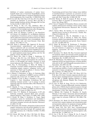 162                                          P. Anand et al. / Cancer Letters 267 (2008) 133–164

        Inhibition of nuclear translocation of nuclear factor-                   Transforming growth factor-beta1 induces tissue inhibitor
        kappaB despite lack of functional IkappaBalpha protein                   of metalloproteinase-1 expression via activation of extra-
        overcomes multiple defects in apoptosis signaling in human               cellular signal-regulated kinase and Sp1 in human ﬁbrosar-
        B-cell malignancies, Clin. Cancer Res. 11 (2005) 8186–8194.              coma cells, Mol. Cancer Res. 4 (2006) 209–220.
[205]   B. Liu, Q.X. Bai, X.Q. Chen, G.X. Gao, H.T. Gu, [Eﬀect of        [218]   D.K. Walters, R. Muﬀ, B. Langsam, W. Born, B. Fuchs,
        curcumin on expression of survivin, Bcl-2 and Bax in                     Cytotoxic eﬀects of curcumin on osteosarcoma cell lines,
        human multiple myeloma cell line], Zhongguo Shi Yan Xue                  Invest. New Drugs (2007).
        Ye Xue Za Zhi 15 (2007) 762–766.                                 [219]   I. Navis, P. Sriganth, B. Premalatha, Dietary curcumin with
[206]   Y.D. Wang, Y. Hu, C.Y. Sun, [Inhibitory eﬀect of                         cisplatin administration modulates tumour marker indices
        curcumin on angiogenesis induced by brain derived neuro-                 in experimental ﬁbrosarcoma, Pharmacol. Res. 39 (1999)
        trophic factor from multiple myeloma cells], Zhongguo Shi                175–179.
        Yan Xue Ye Xue Za Zhi 14 (2006) 70–74.                           [220]   A. Kumar Mitra, M. Krishna, In vivo modulation of
[207]   M.L. Iersel, J.P. Ploemen, I. Struik, C. van Amersfoort,                 signaling factors involved in cell survival, J. Radiat. Res.
        A.E. Keyzer, J.G. Scheﬀerlie, P.J. van Bladeren, Inhibition              (Tokyo) 45 (2004) 491–495.
        of glutathione S-transferase activity in human melanoma          [221]   S.S. Ambegaokar, L. Wu, K. Alamshahi, J. Lau, L.
        cells by alpha,beta-unsaturated carbonyl derivatives. Eﬀects             Jazayeri, S. Chan, P. Khanna, E. Hsieh, P.S. Timiras,
        of acrolein, cinnamaldehyde, citral, crotonaldehyde, curcu-              Curcumin inhibits dose-dependently and time-dependently
        min, ethacrynic acid, and trans-2-hexenal, Chem. Biol.                   neuroglial cell proliferation and growth, Neuro. Endocri-
        Interact. 102 (1996) 117–132.                                            nol. Lett. 24 (2003) 469–473.
[208]   D.R. Siwak, S. Shishodia, B.B. Aggarwal, R. Kurzrock,            [222]   S. Nagai, M. Kurimoto, K. Washiyama, Y. Hirashima,
        Curcumin-induced antiproliferative and proapoptotic                      T. Kumanishi, S. Endo, Inhibition of cellular prolifera-
        eﬀects in melanoma cells are associated with suppression                 tion and induction of apoptosis by curcumin in human
        of IkappaB kinase and nuclear factor kappaB activity and                 malignant astrocytoma cell lines, J. Neurooncol. 74
        are independent of the B-Raf/mitogen-activated/extracellu-               (2005) 105–111.
        lar signal-regulated protein kinase pathway and the Akt          [223]   S. Karmakar, N.L. Banik, S.K. Ray, Curcumin suppressed
        pathway, Cancer 104 (2005) 879–890.                                      anti-apoptotic signals and activated cysteine proteases for
[209]   Y.E. Marin, B.A. Wall, S. Wang, J. Namkoong, J.J.                        apoptosis in human malignant glioblastoma U87MG cells,
        Martino, J. Suh, H.J. Lee, A.B. Rabson, C.S. Yang, S.                    Neurochem. Res. 32 (2007) 2103–2113.
        Chen, J.H. Ryu, Curcumin downregulates the constitutive          [224]   K.M. Dhandapani, V.B. Mahesh, D.W. Brann, Curcumin
        activity of NF-kappaB and induces apoptosis in novel                     suppresses growth and chemoresistance of human glioblas-
        mouse melanoma cells, Melanoma Res. 17 (2007) 274–283.                   toma cells via AP-1 and NFkappaB transcription factors, J.
[210]   S. Ray, N. Chattopadhyay, A. Mitra, M. Siddiqi, A.                       Neurochem. 102 (2007) 522–538.
        Chatterjee, Curcumin exhibits antimetastatic properties by       [225]   S.Y. Kim, S.H. Jung, H.S. Kim, Curcumin is a potent
        modulating integrin receptors, collagenase activity, and                 broad spectrum inhibitor of matrix metalloproteinase gene
        expression of Nm23 and E-cadherin, J. Environ. Pathol.                   expression in human astroglioma cells, Biochem. Biophys.
        Toxicol. Oncol. 22 (2003) 49–58.                                         Res. Commun. 337 (2005) 510–516.
[211]   A. Banerji, J. Chakrabarti, A. Mitra, A. Chatterjee, Eﬀect       [226]   M.S. Woo, S.H. Jung, S.Y. Kim, J.W. Hyun, K.H. Ko,
        of curcumin on gelatinase A (MMP-2) activity in B16F10                   W.K. Kim, H.S. Kim, Curcumin suppresses phorbol ester-
        melanoma cells, Cancer Lett. 211 (2004) 235–242.                         induced matrix metalloproteinase-9 expression by inhibit-
[212]   P. Depeille, P. Cuq, S. Mary, I. Passagne, A. Evrard, D.                 ing the PKC to MAPK signaling pathways in human
        Cupissol, L. Vian, Glutathione S-transferase M1 and                      astroglioma cells, Biochem. Biophys. Res. Commun. 335
        multidrug resistance protein 1 act in synergy to protect                 (2005) 1017–1025.
        melanoma cells from vincristine eﬀects, Mol. Pharmacol. 65       [227]   X. Gao, D. Deeb, H. Jiang, Y.B. Liu, S.A. Dulchavsky,
        (2004) 897–905.                                                          S.C. Gautam, Curcumin diﬀerentially sensitizes malignant
[213]   P. Depeille, P. Cuq, I. Passagne, A. Evrard, L. Vian,                    glioma cells to TRAIL/Apo2L-mediated apoptosis through
        Combined eﬀects of GSTP1 and MRP1 in melanoma drug                       activation of procaspases and release of cytochrome c from
        resistance, Br. J. Cancer 93 (2005) 216–223.                             mitochondria, J. Exp. Ther. Oncol. 5 (2005) 39–48.
[214]   R.J. Anto, T.T. Maliekal, D. Karunagaran, L-929 cells            [228]   A. Belkaid, I.B. Copland, D. Massillon, B. Annabi,
        harboring ectopically expressed RelA resist curcumin-                    Silencing of the human microsomal glucose-6-phosphate
        induced apoptosis, J. Biol. Chem. 275 (2000) 15601–15604.                translocase induces glioma cell death: potential new anti-
[215]   A. Kondo, M. Mogi, Y. Koshihara, A. Togari, Signal                       cancer target for curcumin, FEBS Lett. 580 (2006) 3746–
        transduction system for interleukin-6 and interleukin-11                 3752.
        synthesis stimulated by epinephrine in human osteoblasts         [229]   S. Karmakar, N.L. Banik, S.J. Patel, S.K. Ray, Curcumin
        and human osteogenic sarcoma cells, Biochem. Pharmacol.                  activated both receptor-mediated and mitochondria-medi-
        61 (2001) 319–326.                                                       ated proteolytic pathways for apoptosis in human glioblas-
[216]   S. Periyasamy, E.R. Sanchez, Antagonism of glucocorticoid                toma T98G cells, Neurosci. Lett. 407 (2006) 53–58.
        receptor transactivity and cell growth inhibition by trans-      [230]   S.K. Kang, S.H. Cha, H.G. Jeon, Curcumin-induced
        forming growth factor-beta through AP-1-mediated tran-                   histone hypoacetylation enhances caspase-3-dependent gli-
        scriptional repression, Int. J. Biochem. Cell Biol. 34 (2002)            oma cell death and neurogenesis of neural progenitor cells,
        1571–1585.                                                               Stem Cells Dev. 15 (2006) 165–174.
[217]   H.J. Kwak, M.J. Park, H. Cho, C.M. Park, S.I. Moon,              [231]   E. Liu, J. Wu, W. Cao, J. Zhang, W. Liu, X. Jiang, X.
        H.C. Lee, I.C. Park, M.S. Kim, C.H. Rhee, S.I. Hong,                     Zhang, Curcumin induces G2/M cell cycle arrest in a p53-
 