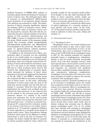 138                                P. Anand et al. / Cancer Letters 267 (2008) 133–164

inhibited formation of DMBA–DNA adducts in                     normally suitable for the xenograft model studies.
mammary glands and the development of mammary                  Even though it is the only study reporting the inhi-
tumors in Sencar mice. The chemopreventive eﬀect               bition of tumor regression, further studies are
of curcumin on diethylstilbestrol (DES)-induced                needed to resolve the contradictions about the eﬀec-
tumor promotion of rat mammary glands initiated                tiveness of curcumin against breast cancer in vivo.
with radiation was evaluated in a study. The admin-               An early clinical trial, evaluated the eﬀectiveness
istration of dietary curcumin signiﬁcantly reduced             of topical application of a curcumin ointment in
the incidence (28.0%) of mammary tumors. Multi-                seven patients with breast cancer. In this study,
plicity and Iball’s index of mammary tumors were               71% of the patients showed a positive response mea-
also decreased by curcumin. Rats fed with the cur-             sured as reduction in lesion size, pain, itching and
cumin diet showed a reduced incidence of the devel-            exudates [7].
opment of both mammary adenocarcinoma and
ER(+)PgR(+) tumors in comparison with the con-                 3.2. Gastrointestinal cancers
trol group. Whole mounts of the mammary glands
showed that curcumin yielded morphologically                   3.2.1. Oesophageal cancer
indistinguishable proliferation and diﬀerentiation                Oesophageal cancer is the seventh leading cause
from the glands of the control rats. The eﬀect of cur-         of death from cancer in men, with a mean 5-year
cumin on gamma-radiation induced mammary                       survival rate in the United States of 15.6%. In the
tumors was also demonstrated in rats [2].                      United States, there were an estimated 15,560 new
    In addition to the chemopreventive eﬀects, anti-           cases of and 13,940 deaths from oesophageal cancer
metastatic eﬀect of curcumin was also established              in 2007 [4]. The standard treatment for surgically
by the in vivo model studies. In a xenograft model             resectable tumors is esophagectomy; radiochemo-
study (nude mice) conducted in our own laboratory,             therapy is used for locally advanced, unresectable
the primary tumor was surgically removed after 58–             tumors. Even with these therapies, however, both
60 days of tumor cell inoculation and dietary curcu-           local regional tumor control and the overall survival
min (2%) was given to the animals starting from                of patients with oesophageal cancer remain poor,
ﬁfth day to 5 week of primary tumor removal. We                and treatments are associated with signiﬁcant
observed that administration of curcumin signiﬁ-               adverse eﬀects, including treatment-related pneumo-
cantly decreased the incidence of breast cancer                nitis, postoperative pulmonary complications,
metastasis to the lung and suppressed the expression           oesophagitis, and pericarditis [28]. Innovative treat-
of NF-jB, COX-2, and MMP-9. Another group                      ment strategies are needed to improve the outcome
also evaluated the eﬀect of curcumin on lung metas-            of patients with oesophageal cancer.
tasis of breast cancer. In this study, intercardiac               Curcumin could be a potential candidate for use
inoculation of breast cancer cells was done in the             in the treatment of esophageal cancer, few studies
nude mice and the animals were fed with diet con-              have examined it in this disease and no in vitro eval-
taining 1% curcumin. Thirty-ﬁve days after tumor               uations of its anticancer eﬀects in oesophageal can-
implantation the animals were sacriﬁced and enu-               cer cells have been reported. However, curcumin
merated the lung metastases. It was observed that              was found to inhibit the cytokine-induced activation
all the animals in the untreated group had lung                of iNOS, JNK, VCAM, and NF-jB in human
metastasis whereas 21% animals in the treated                  oesophageal microvascular endothelial cells isolated
group were metastases free. In the control group               from normal human oesophageal tissues [29]. Since
only 17% animals were having few metastatic nod-               inﬂammatory molecules-like NF-jB are overexpres-
ules (metastatic score <3) whereas in curcumin-trea-           sed in several tumor tissues, these results may be
ted group 68% animals had few metastatic nodules               indirect evidence that curcumin may be eﬀective
[2]. In contrast to the above in vivo studies, Somas-          against oesophageal cancer. Two in vivo studies
undaram et al., [27] reported a signiﬁcant inhibition          have been reported with curcumin in oesophageal
of tumor regression in a xenograft mouse model of              cancer. In one, dietary curcumin (500 ppm) fed dur-
human breast cancer. These contradictory ﬁndings               ing initiation and post-initiation stages inhibited the
could have been caused by the diﬀerence in admin-              incidence of oesophageal carcinogenesis by 27% and
istered doses as well as the time of treatment. For            33%, respectively, in rats [2]. In the other study, the
example, the authors studied the eﬀect of curcumin             eﬃcacy of curcumin as a chemopreventive agent
in a breast xenograft model for 3 days, which is not           was assessed by measuring the modulation in the
 