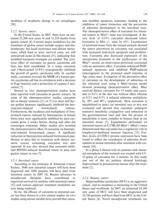 P. Anand et al. / Cancer Letters 267 (2008) 133–164                              139

incidence of neoplastic change in rat oesophagus               min modiﬁes apoptosis resistance, leading to the
[30].                                                          inhibition of tumor formation and the prevention
                                                               of adenoma development in the intestinal tract.
3.2.2. Gastric cancer                                          The chemopreventive eﬀect of curcumin for intesti-
    In the United States, in 2007, there were an esti-         nal tumors in Min/+ mice was investigated. A die-
mated 21,260 new cases of and 11,210 deaths from               tary level of 0.15% curcumin decreased tumor
gastric cancer [4]. Current major modalities for the           formation in MinÀ/À mice by 63%. Examination
treatment of gastric cancer include surgery and che-           of intestinal tissue from the treated animals showed
motherapy, but local recurrence and distant metas-             the tumor prevention by curcumin was associated
tases, which lead to poor survival rates, are still            with increased enterocyte apoptosis and prolifera-
unresolved issues in this disease [31], indicating that        tion. Curcumin also decreased expression of the
modiﬁed treatment strategies are needed. The cyto-             oncoprotein b-catenin in the erythrocytes of the
toxic eﬀect of curcumin on gastric carcinoma cell              Min/+ mouse, an observation previously associated
lines has been established. In a study curcumin                with an antitumor eﬀect. Curcumin enhanced PhIP-
and 5-ﬂuorouracil (5-FU) synergistically inhibited             induced apoptosis and inhibited PhIP-induced
the growth of gastric carcinoma cells. In another              tumorigenesis in the proximal small intestine of
study, curcumin reversed the MDR of a human gas-               Apc (min) mice. Evaluation of the preventive eﬀect
tric carcinoma cell line in correlation with a decrease        of curcumin on the development of adenomas in
in P-gp function and a promotion of caspase-3 acti-            the intestinal tract using a Min/+mouse model
vation [7].                                                    showed promising chemopreventive eﬀect. Mice
    Several in vivo chemoprevention studies have               received dietary curcumin for 15 weeks and curcu-
been reported with curcumin in gastric cancers. In             min at 0.1% in the diet was without eﬀect whereas
some of the chemoprevention studies, curcumin                  at 0.2% and 0.5% it reduced adenoma multiplicity
fed as dietary turmeric (2% or 5%) to mice and Syr-            by 39% and 40%, respectively. How curcumin is
ian golden hamsters signiﬁcantly inhibited the ben-            metabolized in intact rat intestinal sacs in situ was
zopyrene-induced           forestomach         tumors.         evaluated and showed that curcumin undergoes
Furthermore, the incidence and multiplicity of fore-           extensive metabolic conjugation and reduction in
stomach tumors induced by benzopyrene in female                the gastrointestinal tract and that the process of
Swiss mice were signiﬁcantly inhibited by pure cur-            metabolism is more complex in human than in rat
cumin given 2 weeks before, during and after the               intestinal tissue [7]. Experiments performed on
carcinogen treatment. Other studies also revealed              intestinal tumors in C57BL/6J-Min/+ (Min/+) mice
the chemopreventive eﬀect of curcumin on benzopy-              demonstrated that curcumin has a regulatory role in
rene-induced forestomach cancer. A signiﬁcant                  lymphocyte-mediated immune function [33]. Fur-
reduction in benzopyrene-induced forestomach pap-              ther, levels of COX-2 protein expression have been
illomas in mice due to treatment with dietary tur-             found to reﬂect the retardation of adenoma devel-
meric extract containing curcumin was also                     opment in mouse intestines after treatment with cur-
reported. It was also showed that curcumin inhib-              cumin [34].
ited MNNG-induced duodenal tumor in mice and                      In a phase I clinical trial six patients with intesti-
gastric cancer in rats [7].                                    nal metaplasia of the stomach was treated with 0.5–
                                                               12 g/day of curcumin for 3 months. In this study
3.2.3. Intestinal cancer                                       one out of the six patients showed histologic
   According to the estimates of American Cancer               improvement in precancerous lesions after the treat-
Society, 5640 new intestinal cancers will have been            ment [2].
diagnosed and 1090 patients will have died from
intestinal cancer in 2007 [4]. Recent advances in
neoadjuvant therapies have contributed to                      3.2.4. Hepatic cancer
improved survival for patients with intestinal cancer             Hepatocellular carcinoma (HCC) is an aggressive
[32] and various adjuvant treatment modalities are             cancer, and its incidence is increasing in the United
now being explored.                                            States and worldwide. In 2007, an estimated 19,160
   So far, the eﬃcacy of curcumin in intestinal can-           new cases of HCC will have been diagnosed and
cer has been shown in a few animal studies. In vivo            16,780 patients will have died from HCC in the Uni-
studies using mouse models have proved that curcu-             ted States [4]. Novel neoadjuvant treatments are
 