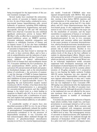140                                P. Anand et al. / Cancer Letters 267 (2008) 133–164

being investigated for the improvement of the cur-             esis model, 5-week-old C3H/HeN mice were
rent treatment strategies [35].                                injected intraperitoneally with DENA. One group
   Several studies have examined the anticarcino-              of the mice were fed with 0.2% curcumin-containing
genic activity of curcumin in hepatic cancer cells             diet, starting 4 days before DENA injection and
in vitro. In one of these studies, conducted in curcu-         until termination of the experiment. At the age of
min-treated human hepatoblastoma cells, several                42 weeks, the curcumin group had 81% less multi-
hallmarks of apoptosis, including DNA laddering,               plicity and 62% fewer hepatocarcinomas than the
chromatin condensation, fragmentation, and apop-               non-treated group. It also suppressed liver inﬂam-
tosis-speciﬁc cleavage of 28S and 18S ribosomal                mation in rats. Liver was identiﬁed as the major site
RNA were observed. Curcumin has also exhibited                 for the metabolism of curcumin, and the major
signiﬁcant antiinvasion activity in human HCC                  metabolites in suspensions of human or rat hepato-
SK-Hep-1 cells, an eﬀect that is associated with cur-          cytes were identiﬁed as hexahydrocurcumin and
cumin’s-inhibitory action on MMP-9 secretion.                  hexahydrocurcuminol. In rats, in vivo, curcumin
Curcumin undergoes metabolic conjugation and                   glucuronide and curcumin sulfate were identiﬁed
reduction in subcellular fractions of human and                as the major products of curcumin biotransforma-
rat hepatic tissues [7]. It has also been established          tion, whereas hexahydrocurcumin, hexahydrocurcu-
that the elevation of GSH levels mediates the eﬀect            minol, and hexahydrocurcumin glucuronide were
of curcumin in hepatocytes [36].                               present only in small amounts. Another in vivo
   Curcumin has also been found to interrupt the               study showed that curcumin mixed into a diet could
cell cycle, to have cytotoxic eﬀects, and to have a            achieve levels of the drug in the liver suﬃcient to
role in antiproliferation and the induction of apop-           explain its pharmacological eﬀects. Dietary curcu-
tosis in a hepatocarcinoma cell line. Curcumin is a            min increased the activity of hepatic UGT enzymes,
potent inhibitor of phenol sulfotransferase                    which can detoxify carcinogens, in male Wistar rats.
(SULT1A1) in human liver and extrahepatic tissues              In an orthotopic implantation model, curcumin
[37]. Curcumin inhibited the IL-6 production, his-             suppressed both intrahepatic metastases and the
tone acetyltransferase (HAT) activity, and AP-1                development of altered hepatic foci (AHF) in rat liv-
activation [38] and prevented cell death and apopto-           ers. Inhibition of tumor growth by systemic admin-
tic biochemical changes, such as the mitochondrial             istration of 20 lg/kg curcumin for 6 consecutive
release of cytochrome c, the activation of caspase-            days to rats bearing the highly cachectic Yoshida
3, and the cleavage of PARP in human hepatoma                  AH-130 ascites hepatoma was also reported. In
cells [7,39]. Another proposed mechanism for curcu-            one of the studies, hepatocellular carcinoma cells
min’s inhibition of tumor growth in HCC is through             were injected subcutaneously in mice and 3 weeks
the inhibition of hypoxia-inducible factor-1 by                after cell injection, a tumor fragment from the injec-
degrading the aryl hydrocarbon receptor nuclear                tion site was implanted to liver. Curcumin (100–
translocator [40,41]. Further, it has been shown that          200 mg/kg) was administered after the implantation
mitochondrial hyperpolarization is a prerequisite              for 20 days and then the eﬀect of curcumin treat-
for curcumin-induced apoptosis and that mtDNA                  ment was evaluated. Although the growth of tumors
damage is the initial event in a chain leading to              at the implanted site was not aﬀected by the curcu-
apoptosis in HepG2 cells [42]. In an in vitro study            min treatment there was a signiﬁcant and dose
using hepatic cancer cells, a combination of curcu-            dependant decrease in number of intrahepatic
min and cisplatin had synergistic antitumor eﬀects,            metastases [43].
and that with doxorubicin additivity or sub-additiv-               Curcumin also prevented the induction of hepatic
ity [7].                                                       hyper plastic nodules, body weight loss, and hypo-
   A considerable number of reports have also                  proteinemia in carcinogen induced as well as xeno-
described curcumin in HCC in vivo. In one of these             graft hepatic cancer models. Both curcumin and
studies, curcumin signiﬁcantly reduced the number              curcumin complexed with manganese prevented
of gammaglutamyl transpeptidase-positive foci, a               the increase of hepatic lipid peroxidation expressed
characteristic considered to be the precursor of               as MDA level in mice. The antiangiogenic activity
hepatocellular neoplasm, in rats. Curcumin also                of curcumin in hepatocarcinoma cells implanted in
had anticarcinogenic eﬀects mediated through the               nude mice was found to be mediated through the
induction of glutathione-linked detoxiﬁcation                  reduction of biomarkers COX-2 and VEGF [43].
enzymes in rat livers. In a murine hepatocarcinogen-           In a pilot trial with 12 patients with hepatic metas-
 