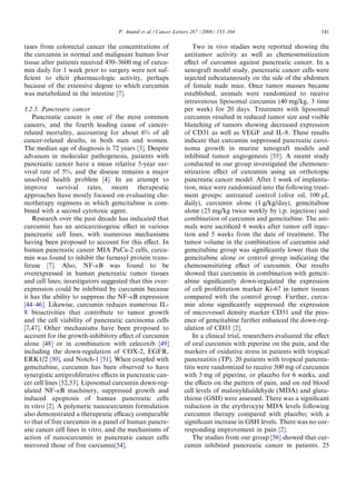 P. Anand et al. / Cancer Letters 267 (2008) 133–164                             141

tases from colorectal cancer the concentrations of                 Two in vivo studies were reported showing the
the curcumin in normal and malignant human liver               antitumor activity as well as chemosensitization
tissue after patients received 450–3600 mg of curcu-           eﬀect of curcumin against pancreatic cancer. In a
min daily for 1 week prior to surgery were not suf-            xenograft model study, pancreatic cancer cells were
ﬁcient to elicit pharmacologic activity, perhaps               injected subcutaneously on the side of the abdomen
because of the extensive degree to which curcumin              of female nude mice. Once tumor masses became
was metabolized in the intestine [7].                          established, animals were randomized to receive
                                                               intravenous liposomal curcumin (40 mg/kg, 3 time
3.2.5. Pancreatic cancer                                       per week) for 20 days. Treatment with liposomal
   Pancreatic cancer is one of the most common                 curcumin resulted in reduced tumor size and visible
cancers, and the fourth leading cause of cancer-               blanching of tumors showing decreased expression
related mortality, accounting for about 6% of all              of CD31 as well as VEGF and IL-8. These results
cancer-related deaths, in both men and women.                  indicate that curcumin suppressed pancreatic carci-
The median age of diagnosis is 72 years [3]. Despite           noma growth in murine xenograft models and
advances in molecular pathogenesis, patients with              inhibited tumor angiogenesis [55]. A recent study
pancreatic cancer have a mean relative 5-year sur-             conducted in our group investigated the chemosen-
vival rate of 5%, and the disease remains a major              sitization eﬀect of curcumin using an orthotopic
unsolved health problem [4]. In an attempt to                  pancreatic cancer model. After 1 week of implanta-
improve survival rates, recent therapeutic                     tion, mice were randomized into the following treat-
approaches have mostly focused on evaluating che-              ment groups: untreated control (olive oil, 100 lL
motherapy regimens in which gemcitabine is com-                daily), curcumin alone (1 g/kg/day), gemcitabine
bined with a second cytotoxic agent.                           alone (25 mg/kg twice weekly by i.p. injection) and
   Research over the past decade has indicated that            combination of curcumin and gemcitabine. The ani-
curcumin has an anticarcinogenic eﬀect in various              mals were sacriﬁced 6 weeks after tumor cell injec-
pancreatic cell lines, with numerous mechanisms                tion and 5 weeks from the date of treatment. The
having been proposed to account for this eﬀect. In             tumor volume in the combination of curcumin and
human pancreatic cancer MIA PaCa-2 cells, curcu-               gemcitabine group was signiﬁcantly lower than the
min was found to inhibit the farnesyl protein trans-           gemcitabine alone or control group indicating the
ferase [7]. Also, NF-jB was found to be                        chemosensitizing eﬀect of curcumin. Our results
overexpressed in human pancreatic tumor tissues                showed that curcumin in combination with gemcit-
and cell lines; investigators suggested that this over-        abine signiﬁcantly down-regulated the expression
expression could be inhibited by curcumin because              of cell proliferation marker Ki-67 in tumor tissues
it has the ability to suppress the NF-jB expression            compared with the control group. Further, curcu-
[44–46]. Likewise, curcumin reduces numerous IL-               min alone signiﬁcantly suppressed the expression
8 bioactivities that contribute to tumor growth                of microvessel density marker CD31 and the pres-
and the cell viability of pancreatic carcinoma cells           ence of gemcitabine further enhanced the down-reg-
[7,47]. Other mechanisms have been proposed to                 ulation of CD31 [2].
account for the growth-inhibitory eﬀect of curcumin                In a clinical trial, researchers evaluated the eﬀect
alone [48] or in combination with celecoxib [49]               of oral curcumin with piperine on the pain, and the
including the down-regulation of COX-2, EGFR,                  markers of oxidative stress in patients with tropical
ERK1/2 [50], and Notch-1 [51]. When coupled with               pancreatitis (TP). 20 patients with tropical pancrea-
gemcitabine, curcumin has been observed to have                titis were randomized to receive 500 mg of curcumin
synergistic antiproliferative eﬀects in pancreatic can-        with 5 mg of piperine, or placebo for 6 weeks, and
cer cell lines [52,53]. Liposomal curcumin down-reg-           the eﬀects on the pattern of pain, and on red blood
ulated NF-jB machinery, suppressed growth and                  cell levels of malonyldialdehyde (MDA) and gluta-
induced apoptosis of human pancreatic cells                    thione (GSH) were assessed. There was a signiﬁcant
in vitro [2]. A polymeric nanocurcumin formulation             reduction in the erythrocyte MDA levels following
also demonstrated a therapeutic eﬃcacy comparable              curcumin therapy compared with placebo; with a
to that of free curcumin in a panel of human pancre-           signiﬁcant increase in GSH levels. There was no cor-
atic cancer cell lines in vitro, and the mechanisms of         responding improvement in pain [2].
action of nanocurcumin in pancreatic cancer cells                  The studies from our group [56] showed that cur-
mirrored those of free curcumin[54].                           cumin inhibited pancreatic cancer in patients. 25
 