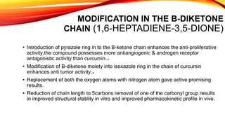 MODIFICATION IN THE B-DIKETONE
CHAIN (1,6-HEPTADIENE-3,5-DIONE)
• Introduction of pyrazole ring in to the B-ketone chain enhances the anti-proliferative
activity.the compound possesses more antiangiogenic & androgen receptor
antagonistic activity than curcumin.19
• Modification of B-diketone moiety into isoxazole ring in the chain of curcumin
enhances anti tumor activity.20
• Replacement of both the oxygen atoms with nitrogen atom gave active promising
results.
• Reduction of chain length to 5carbons removal of one of the carbonyl group results
in improved structural stablity in vitro and improved pharmacokinetic profile in vivo.
 