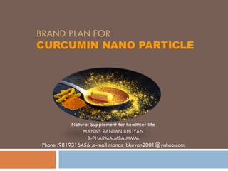 BRAND PLAN FOR
CURCUMIN NANO PARTICLE
Natural Supplement for healthier life
MANAS RANJAN BHUYAN
B-PHARMA,MBA,MMM
Phone :9819316456 ,e-mail manas_bhuyan2001@yahoo.com
 