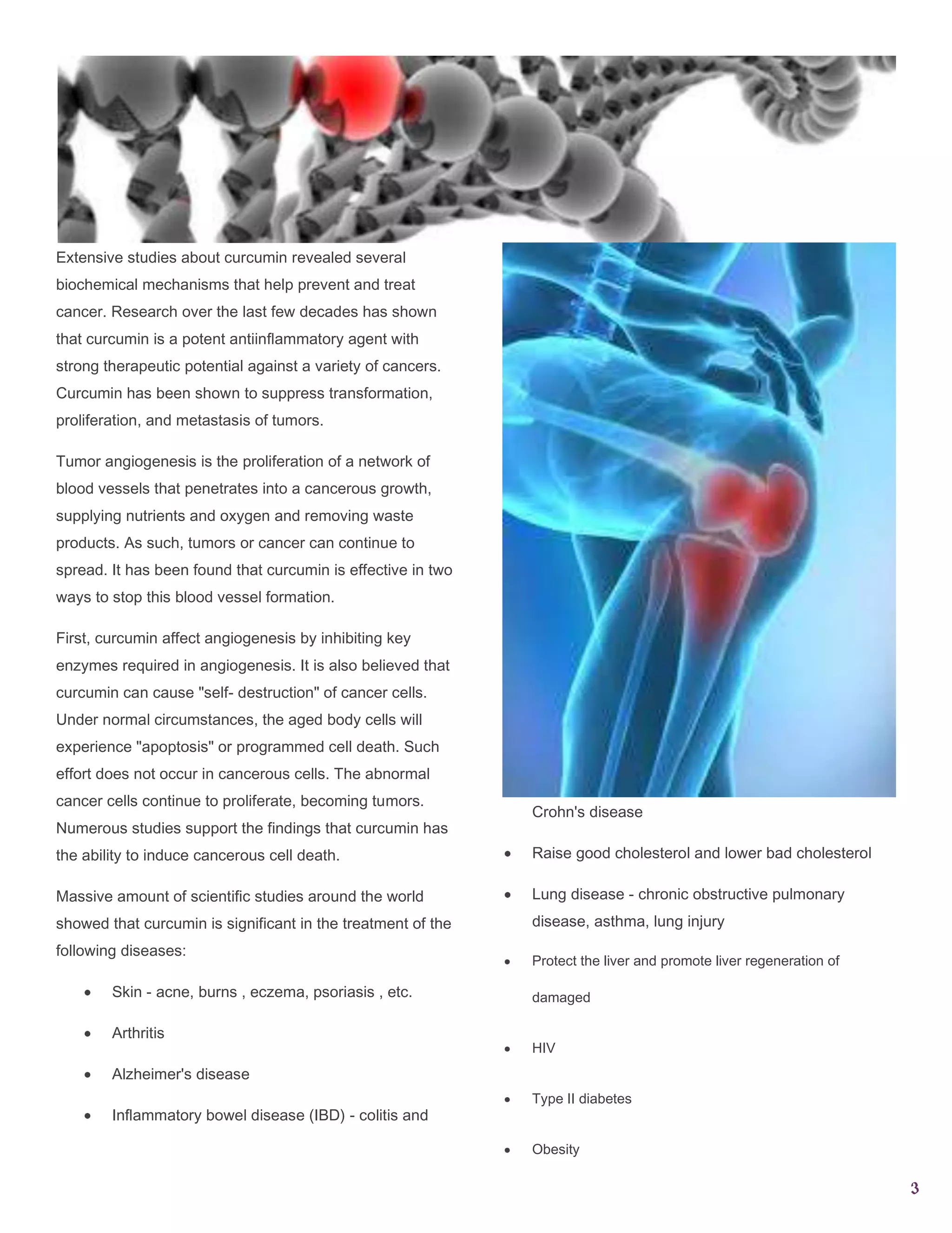 Extensive studies about curcumin revealed several
biochemical mechanisms that help prevent and treat
cancer. Research over the last few decades has shown
that curcumin is a potent antiinﬂammatory agent with
strong therapeutic potential against a variety of cancers.
Curcumin has been shown to suppress transformation,
proliferation, and metastasis of tumors.
Tumor angiogenesis is the proliferation of a network of
blood vessels that penetrates into a cancerous growth,
supplying nutrients and oxygen and removing waste
products. As such, tumors or cancer can continue to
spread. It has been found that curcumin is effective in two
ways to stop this blood vessel formation.
First, curcumin affect angiogenesis by inhibiting key
enzymes required in angiogenesis. It is also believed that
curcumin can cause "self- destruction" of cancer cells.
Under normal circumstances, the aged body cells will
experience "apoptosis" or programmed cell death. Such
effort does not occur in cancerous cells. The abnormal
cancer cells continue to proliferate, becoming tumors.
Numerous studies support the findings that curcumin has

Crohn's disease

the ability to induce cancerous cell death.

Raise good cholesterol and lower bad cholesterol

Massive amount of scientific studies around the world

Lung disease - chronic obstructive pulmonary

showed that curcumin is significant in the treatment of the

disease, asthma, lung injury

following diseases:
Skin - acne, burns , eczema, psoriasis , etc.
Arthritis

Protect the liver and promote liver regeneration of
damaged
HIV

Alzheimer's disease
Inflammatory bowel disease (IBD) - colitis and

Type II diabetes
Obesity

3

 
