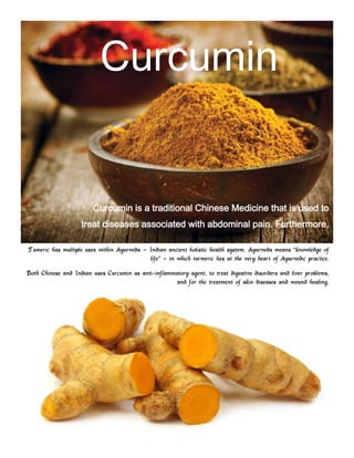 Curcumin

Curcumin is a traditional Chinese Medicine that is used to
treat diseases associated with abdominal pain. Furthermore,
it was o
Tumeric has multiple uses within Ayurveda ‟ Indian ancient holistic health system. Ayurveda means “knowledge of
life” ‟ in which turmeric lies at the very heart of Ayurvedic practice.
Both Chinese and Indian uses Curcumin as anti-inflammatory agent, to treat digestive disorders and liver problems,
and for the treatment of skin diseases and wound healing.

 