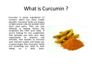 What is Curcumin ?
Curcumin is active ingredients of
turmeric which has many health
benefits. Curcumin herbs are known
to fight cancer cells and provide relief
from joint pains. They are also
effective in helping reduce the
unwanted fats from your body. If
you're looking for one supplement
that provides you with your daily
requirement of vitamins and
minerals, that enables to enhance
your immune system and keeps you
in good shape then Curcumin herbs
are something you need to start
taking on a daily basis.
 