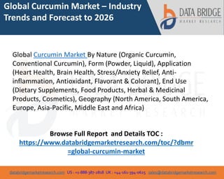databridgemarketresearch.com US : +1-888-387-2818 UK : +44-161-394-0625 sales@databridgemarketresearch.com
1
Global Curcumin Market – Industry
Trends and Forecast to 2026
Global Curcumin Market By Nature (Organic Curcumin,
Conventional Curcumin), Form (Powder, Liquid), Application
(Heart Health, Brain Health, Stress/Anxiety Relief, Anti-
inflammation, Antioxidant, Flavorant & Colorant), End Use
(Dietary Supplements, Food Products, Herbal & Medicinal
Products, Cosmetics), Geography (North America, South America,
Europe, Asia-Pacific, Middle East and Africa)
Browse Full Report and Details TOC :
https://www.databridgemarketresearch.com/toc/?dbmr
=global-curcumin-market
 