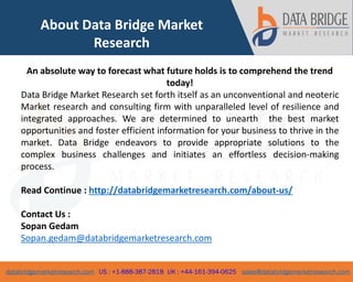 databridgemarketresearch.com US : +1-888-387-2818 UK : +44-161-394-0625 sales@databridgemarketresearch.com
6
About Data Bridge Market
Research
An absolute way to forecast what future holds is to comprehend the trend
today!
Data Bridge Market Research set forth itself as an unconventional and neoteric
Market research and consulting firm with unparalleled level of resilience and
integrated approaches. We are determined to unearth the best market
opportunities and foster efficient information for your business to thrive in the
market. Data Bridge endeavors to provide appropriate solutions to the
complex business challenges and initiates an effortless decision-making
process.
Read Continue : http://databridgemarketresearch.com/about-us/
Contact Us :
Sopan Gedam
Sopan.gedam@databridgemarketresearch.com
 