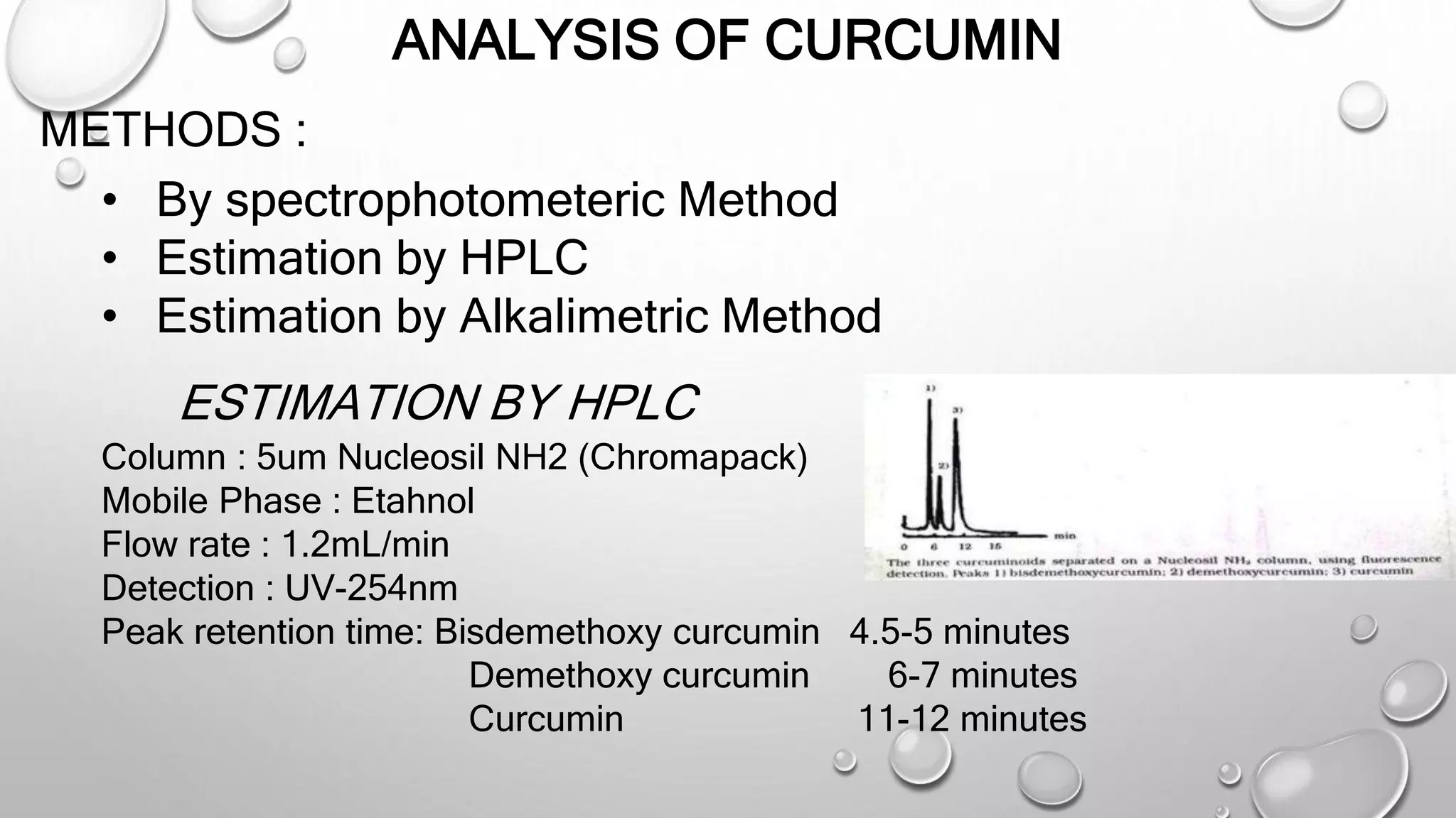 ANALYSIS OF CURCUMIN
METHODS :
• By spectrophotometeric Method
• Estimation by HPLC
• Estimation by Alkalimetric Method
ESTIMATION BY HPLC
Column : 5um Nucleosil NH2 (Chromapack)
Mobile Phase : Etahnol
Flow rate : 1.2mL/min
Detection : UV-254nm
Peak retention time: Bisdemethoxy curcumin 4.5-5 minutes
Demethoxy curcumin 6-7 minutes
Curcumin 11-12 minutes
 