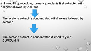 2. In another procedure, turmeric powder is first extracted with
hexane followed by Acetone
The acetone extract is concentrated with hexane followed by
acetone
The acetone extract is concentrated & dried to yield
CURCUMIN
 