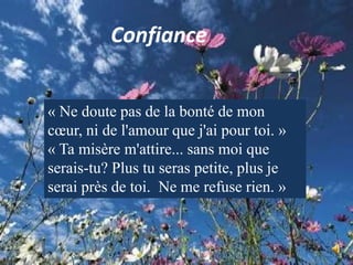 Confiance« Ne doute pas de la bonté de mon cœur, ni de l'amour que j'ai pour toi. »« Ta misère m'attire... sans moi que serais-tu? Plus tu seras petite, plus je serai près de toi.  Ne me refuse rien. »