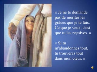 « Je ne te demande pas de mériter les grâces que je te fais. Ce que je veux, c'est que tu les reçoives. »« Si tu m'abandonnes tout, tu trouveras tout dans mon cœur. »