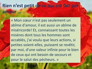 Rien n’est petit de ce qui est fait par amour …« Mon cœur n'est pas seulement un abîme d'amour, il est aussi un abîme de miséricorde! Et, connaissant toutes les misères dont tous les hommes sont accablés, j'ai voulu que leurs actions, si petites soient-elles, puissent se revêtir, par moi, d'une valeur infinie pour le bien de ceux qui ont besoin de secours et pour le salut des pécheurs. »