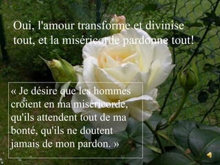 Oui, l'amour transforme et divinise tout, et la miséricorde pardonne tout!« Je désire que les hommes croient en ma miséricorde, qu'ils attendent tout de ma bonté, qu'ils ne doutent jamais de mon pardon. »